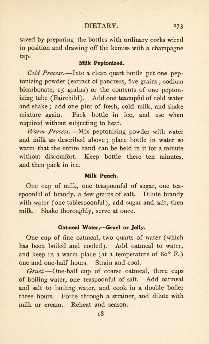 saved by preparing the bottles with ordinary corks wired in position and drawing off the kumiss with a champagne tap. Milk Peptonized. Cold Process.—Into a clean quart bottle put one pep¬ tonizing powder (extract of pancreas, five grains ; sodium bicarbonate, 15 grains) or the contents of one pepton¬ izing tube (Fairchild). Add one teacupful of cold water and shake; add one pint of fresh, cold milk, and shake mixture again. Pack bottle in ice, and use when required without subjecting to heat. Warm Process.—Mix peptonizing powder with water and milk as described above; place bottle in water so warm that the entire hand can be held in it for a minute without discomfort. Keep bottle there ten minutes, and then pack in ice. Milk Punch. One cup of milk, one teaspoonful of sugar, one tea¬ spoonful of brandy, a few grains of salt. Dilute brandy with water (one tablespoonful), add sugar and salt, then milk. Shake thoroughly, serve at once. Oatmeal Water,-—Gruel or Jelly. One cup of fine oatmeal, two quarts of water (which has been boiled and cooled). Add oatmeal to water, and keep in a warm place (at a temperature of 800 F.) one and one-half hours. Strain and cool. Gruel.—One-half cup of coarse oatmeal, three cups of boiling water, one teaspoonful of salt. Add oatmeal and salt to boiling water, and cook in a double boiler three hours. Force through a strainer, and dilute with milk or cream. Reheat and season. 18