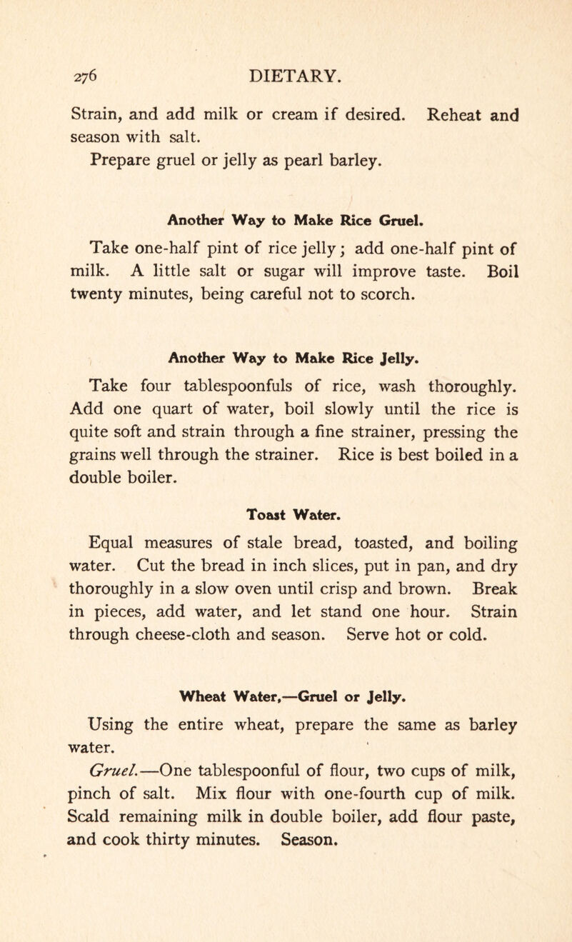 Strain, and add milk or cream if desired. Reheat and season with salt. Prepare gruel or jelly as pearl barley. Another Way to Make Rice Gruel. Take one-half pint of rice jelly; add one-half pint of milk. A little salt or sugar will improve taste. Boil twenty minutes, being careful not to scorch. Another Way to Make Rice Jelly. Take four tablespoonfuls of rice, wash thoroughly. Add one quart of water, boil slowly until the rice is quite soft and strain through a fine strainer, pressing the grains well through the strainer. Rice is best boiled in a double boiler. Toast Water. Equal measures of stale bread, toasted, and boiling water. Cut the bread in inch slices, put in pan, and dry thoroughly in a slow oven until crisp and brown. Break in pieces, add water, and let stand one hour. Strain through cheese-cloth and season. Serve hot or cold. Wheat Water,—Gruel or Jelly. Using the entire wheat, prepare the same as barley water. Gruel.—One tablespoonful of flour, two cups of milk, pinch of salt. Mix flour with one-fourth cup of milk. Scald remaining milk in double boiler, add flour paste, and cook thirty minutes. Season.