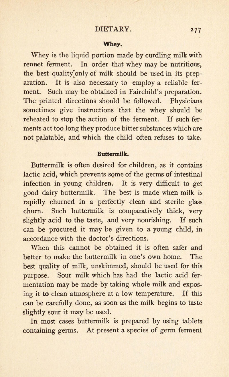 Whey. Whey is the liquid portion made by curdling milk with rennet ferment. In order that whey may be nutritious, the best quality^only of milk should be used in its prep¬ aration. It is also necessary to employ a reliable fer¬ ment. Such may be obtained in Fairchild’s preparation. The printed directions should be followed. Physicians sometimes give instructions that the whey should be reheated to stop the action of the ferment. If such fer¬ ments act too long they produce bitter substances which are not palatable, and which the child often refuses to take. Buttermilk. Buttermilk is often desired for children, as it contains lactic acid, which prevents some of the germs of intestinal infection in young children. It is very difficult to get good dairy buttermilk. The best is made when milk is rapidly churned in a perfectly clean and sterile glass churn. Such buttermilk is comparatively thick, very slightly acid to the taste, and very nourishing. If such can be procured it may be given to a young child, in accordance with the doctor’s directions. When this cannot be obtained it is often safer and better to make the buttermilk in one’s own home. The best quality of milk, unskimmed, should be used for this purpose. Sour milk which has had the lactic acid fer¬ mentation may be made by taking whole milk and expos¬ ing it to clean atmosphere at a low temperature. If this can be carefully done, as soon as the milk begins to taste slightly sour it may be used. In most cases buttermilk is prepared by using tablets containing germs. At present a species of germ ferment