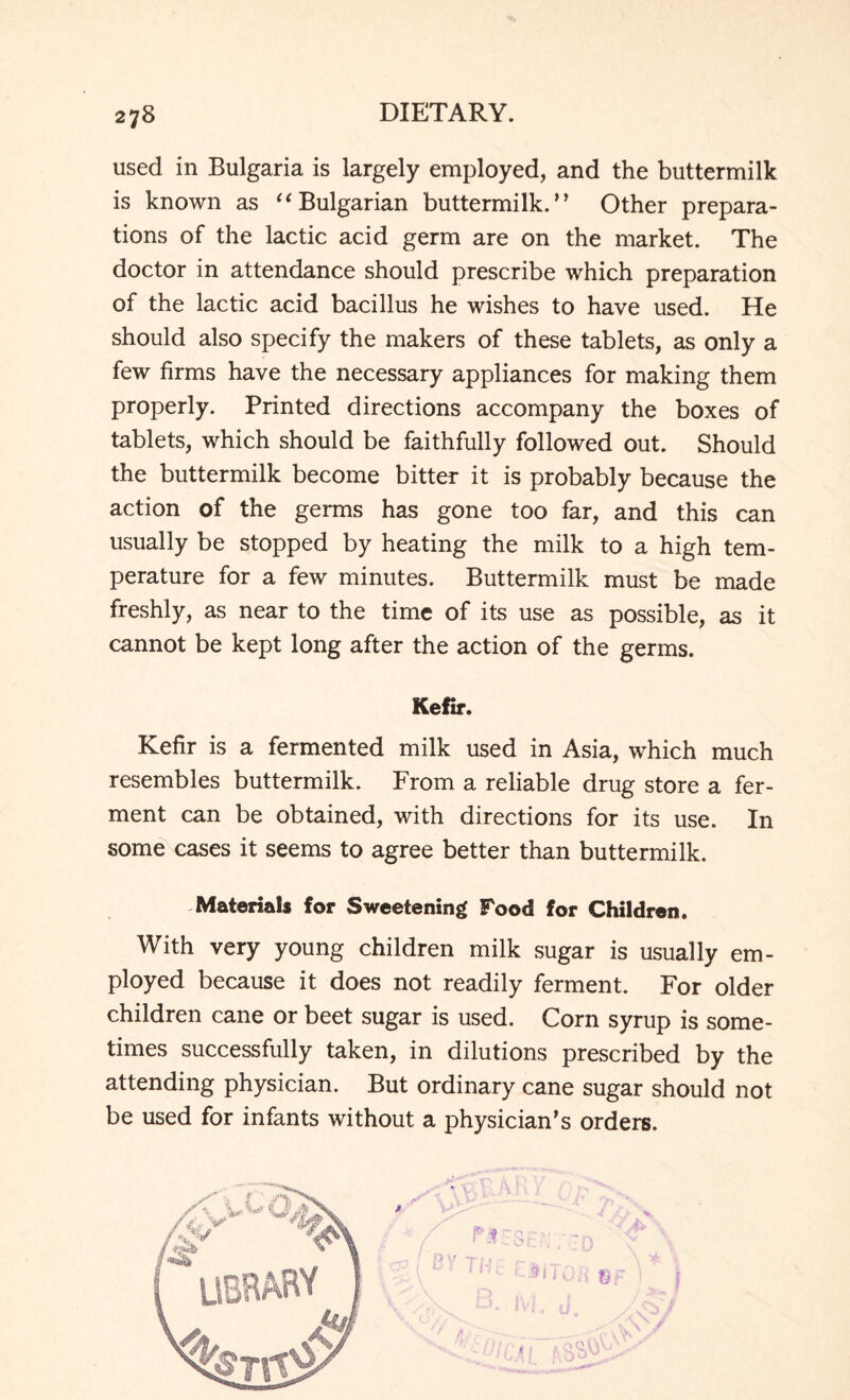 used in Bulgaria is largely employed, and the buttermilk is known as “Bulgarian buttermilk.” Other prepara¬ tions of the lactic acid germ are on the market. The doctor in attendance should prescribe which preparation of the lactic acid bacillus he wishes to have used. He should also specify the makers of these tablets, as only a few firms have the necessary appliances for making them properly. Printed directions accompany the boxes of tablets, which should be faithfully followed out. Should the buttermilk become bitter it is probably because the action of the germs has gone too far, and this can usually be stopped by heating the milk to a high tem¬ perature for a few minutes. Buttermilk must be made freshly, as near to the time of its use as possible, as it cannot be kept long after the action of the germs. Kefir. Kefir is a fermented milk used in Asia, which much resembles buttermilk. From a reliable drug store a fer¬ ment can be obtained, with directions for its use. In some cases it seems to agree better than buttermilk. Materials for Sweetening Pood for Children. With very young children milk sugar is usually em¬ ployed because it does not readily ferment. For older children cane or beet sugar is used. Corn syrup is some¬ times successfully taken, in dilutions prescribed by the attending physician. But ordinary cane sugar should not be used for infants without a physician’s orders.