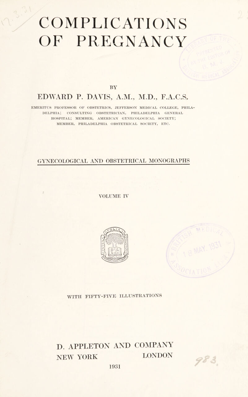 OF PREGNANCY BY EDWARD P. DAVIS, A.M., M.D., F.A.C.S. EMERITUS PROFESSOR OF OBSTETRICS, JEFFERSON MEDICAL COLLEGE, PHILA DELPHIA; CONSULTING OBSTETRICIAN, PHILADELPHIA GENERAL HOSPITAL; MEMBER, AMERICAN GYNECOLOGICAL SOCIETY; MEMBER, PHILADELPHIA OBSTETRICAL SOCIETY, ETC. GYNECOLOGICAL AND OBSTETRICAL MONOGRAPHS VOLUME IV WITH FIFTY-FIVE ILLUSTRATIONS D. APPLETON AND COMPANY NEW YORK LONDON 1931