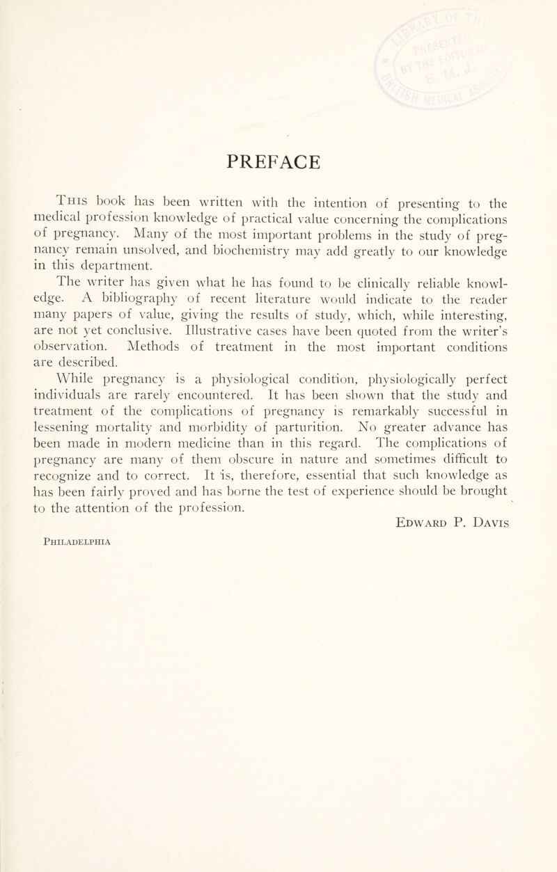 PREFACE THIS book has been written with the intention of presenting to the medical profession knowledge of practical value concerning the complications of pregnancy. Many of the most important problems in the study of preg¬ nancy remain unsolved, and biochemistry may add greatly to our knowledge in this department. The writer has given what he has found to be clinically reliable knowl¬ edge. A bibliography of recent literature would indicate to the reader many papers of value, giving the results of study, which, while interesting, are not yet conclusive. Illustrative cases have been quoted from the writer’s observation. Methods of treatment in the most important conditions are described. While pregnancy is a physiological condition, physiologically perfect individuals are rarely encountered. It has been shown that the study and treatment of the complications of pregnancy is remarkably successful in lessening mortality and morbidity of parturition. No greater advance has been made in modern medicine than in this regard. The complications of pregnancy are many of them obscure in nature and sometimes difficult to recognize and to correct. It is, therefore, essential that such knowledge as has been fairly proved and has borne the test of experience should be brought to the attention of the profession. Edward P. Davis Philadelphia