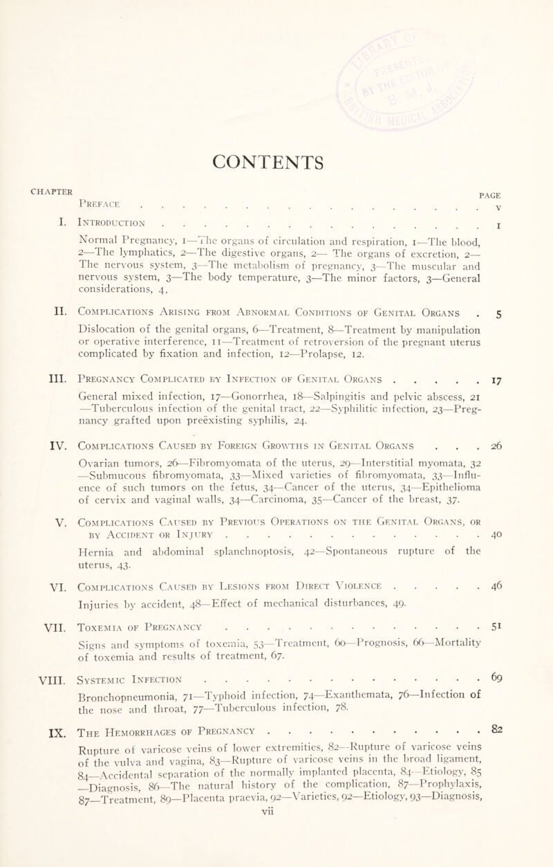 CHAPTER CONTENTS PAGE Preface . v I. Introduction. x Normal Pregnancy, i—The organs of circulation and respiration, i—The blood, 2—The lymphatics, 2—The digestive organs, 2— The organs of excretion, 2— The nervous system, 3—The metabolism of pregnancy, 3—The muscular and nervous system, 3—The body temperature, 3—The minor factors, 3—General considerations, 4. II. Complications Arising from Abnormal Conditions of Genital Organs . 5 Dislocation of the genital organs, 6—Treatment, 8—Treatment by manipulation or operative interference, 11—Treatment of retroversion of the pregnant uterus complicated by fixation and infection, 12—Prolapse, 12. III. Pregnancy Complicated ey Infection of Genital Organs.17 General mixed infection, 17—Gonorrhea, 18—Salpingitis and pelvic abscess, 21 —Tuberculous infection of the genital tract, 22—Syphilitic infection, 23—Preg¬ nancy grafted upon preexisting syphilis, 24. IV. Complications Caused by Foreign Growths in Genital Organs ... 26 Ovarian tumors, 26—Fibromyomata of the uterus, 29—Interstitial myomata, 32 -—Submucous fibromyomata, 33—Mixed varieties of fibromyomata, 33—Influ¬ ence of such tumors on the fetus, 34—Cancer of the uterus, 34—Epithelioma of cervix and vaginal walls, 34—Carcinoma, 35—Cancer of the breast, 37. V. Complications Caused by Previous Operations on the Genital Organs, or by Accident or Injury.40 Flernia and abdominal splanchnoptosis, 42—Spontaneous rupture of the uterus, 43. VI. Complications Caused by Lesions from Direct Violence.46 Injuries by accident, 48— Effect of mechanical disturbances, 49. VII. Toxemia of Pregnancy.51 Signs and symptoms of toxemia, 53—Treatment, 60—Prognosis, 66—Mortality of toxemia and results of treatment, 67. VIII. Systemic Infection.69 Bronchopneumonia, 71—Typhoid infection, 74—Exanthemata, 76—Infection of the nose and throat, 77—Tuberculous infection, 78. IX. The Hemorrhages of Pregnancy.82 Rupture of varicose veins of lower extremities, 82—Rupture of varicose veins of the vulva and vagina, 83—Rupture of varicose veins in the broad ligament, g^_Accidental separation of the normally implanted placenta, 84-—Etiology, 85 —Diagnosis, 86—The natural history of the complication, 87—Prophylaxis, g^_Treatment, 89—Placenta praevia, 92—Varieties, 92—Etiology, 93—Diagnosis,
