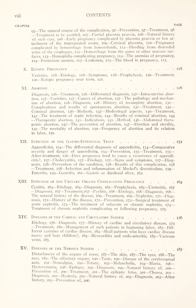 Vlll CHAPTER X. XI. XII. XIII. XIV. XV. PAGE 95—The natural course of the complication, 97—Prevention, 97—Treatment, 98 —Treatment to be avoided, 107—Partial placenta praevia, 108—Natural history of such case, 108—Early pregnancy complicated by placenta praevia or low at¬ tachment of the impregnated ovum, 109—Cervical placenta, no—Pregnancy complicated by hemorrhage from hemorrhoids, 112—Bleeding from distended veins of the esophagus, 112—Hemorrhage from the gums or other mucous sur¬ faces, 113—Hemophilia complicating pregnancy, 114—The anemias of pregnancy, 114—Pernicious anemia, 115—Leukemia, 115—The blood in pregnancy, 115. Ectopic Pregnancy.118 Varieties, 118—Etiology, 118—Symptoms, 118—Prophylaxis, 120—Treatment, 120—Ectopic pregnancy near term, 121. , Abortion.126 Diagnosis, 126—-Treatment, 126—Differential diagnosis, 127—Intra-uterine abor¬ tion, 127—Varieties, 127—Causes of abortion, 127—The pathology and mechan¬ ism of abortion, 128—Diagnosis, 128—History of incomplete abortion, 131- Complications and results of spontaneous abortion, 131—Treatment, 132— Criminal abortion, 136—Methods, 137—Medicolegal aspects, 140—Treatment, 142—The treatment of septic infection, 144—Results of criminal abortion, 144 —Therapeutic abortion, 145—Indications, 145—Method, 146—Abdominal thera¬ peutic abortion, 147—The prevention of abortion, 147—Abortion and sterility, 149—The mortality of abortion, 150—Frequency of abortion and its relation to labor, 150. Infection of the Gastro-Intestinal Tract.152 Appendicitis, 154—The differential diagnosis of appendicitis, 154—Comparative severity and danger of appendicitis, 154—Prevention, 155—Treatment, 155— After-treatment, 156—Does pregnancy tend to cause a recurrence of appendi¬ citis?, 157—Cholecystitis, 157—Etiology, 157—Signs and symptoms, 157—Diag¬ nosis, 158—Prevention of the condition, 158—Results of this complication, 158 —Treatment, 158—Infection and inflammation of Meckel’s diverticulum, 159— Enteritis, 159—Gastritis, 161—Gastric or duodenal ulcer, 162. Infection of the Urinary Organs Complicating Pregnancy .... 164 Cystitis, 164—Etiology, 164—Diagnosis, 165—Prophylaxis, 165—Ureteritis, 167 —Diagnosis, 167—Treatment, 167—Pyelitis, 168—Etiology, 168—Diagnosis, 168— The natural history of the disease, 169—Treatment, 169—Nephritis, 171—Diag¬ nosis, 172—History of the disease, 172—Prevention, 172—Surgical treatment of acute nephritis, 174—The treatment of subacute or chronic nephritis, 174— Treatment of chronic nephritis complicating or following pregnancy, 175. Diseases of the Cardiac and Circulatory System.176 Etiology, 176—Diagnosis, 177—History of cardiac and circulatory disease, 179 -Treatment, 180—Management of such patients in beginning labor, 183—Dif¬ ferent varieties of cardiac disease, 184—Shall patients who have cardiac disease marry and bear children?, 184—Myocarditis and endo-arteritis, 185—Varicose veins, 185. Diseases of the Nervous System.^7 Disturbances of the organs of sense, 187—The skin, 187—The eyes, 188—The ears, 189—The olfactory organs, 190—Taste, 190—Disease of the cerebrospinal axis, 191— Neuralgias, 192—Tetany, 193—Melancholia, 194—Mania, 196— Hysteromania, 198 Epilepsy, 199—Diagnosis, 199—Natural history of, 200— Prevention of, 200—Treatment, 201—The epileptic fetus, 201—Chorea, 201- Diagnosis, 202—Hysteria, 202—Natural history of, 203—Diagnosis, 203—After history, 205—Prevention of, 206.