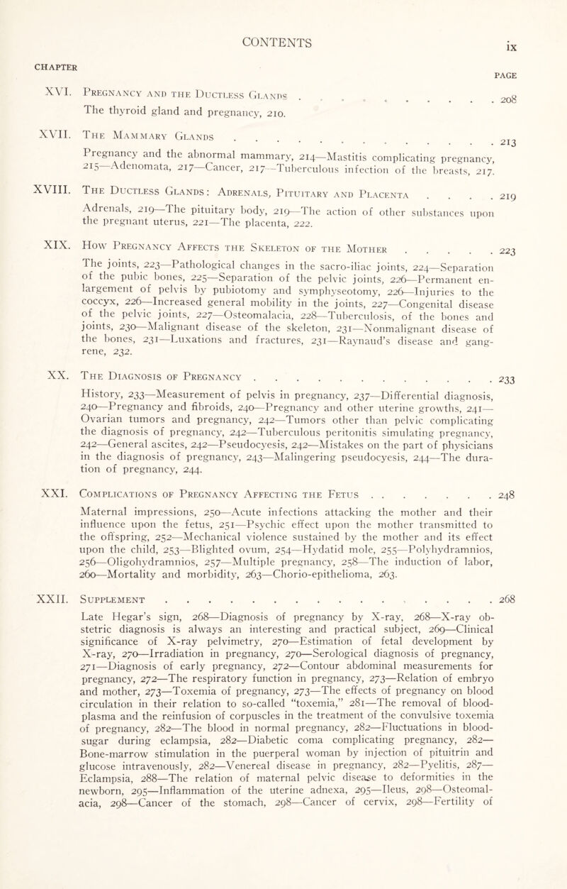 IX CHAPTER PAGE XVI. Pregnancy and the Ductless Glands . 2o8 The thyroid gland and pregnancy, 210. XVII. The Mammary Glands • • • • • • • • . 213 Pregnancy and the abnormal mammary, 214—Mastitis complicating pregnancy, 2I5 Adenomata, 217—Cancer, 217—Tuberculous infection of the breasts, 217. XVIII. The Ductless Glands : Adrenals, Pituitary and Placenta .... 219 Adrenals, 219 The pituitary body, 219—1 he action of other substances upon the pregnant uterus, 221—The placenta, 222. XIX. Plow Pregnancy Affects the Skeleton of the Mother The joints, 223 Pathological changes in the sacro-iliac joints, 224—Separation of the pubic bones, 225—Separation of the pelvic joints, 226—Permanent en¬ largement of pelvis by pubiotomy and symphyseotomy, 226—Injuries to the coccyx, 226—Increased general mobility in the joints, 227—Congenital disease of the pelvic joints, 227—Osteomalacia, 228—Tuberculosis, of the bones and joints, 230 Malignant disease of the skeleton, 231—Nonmahgnant disease of the bones, 231—Luxations and fractures, 231—Raynaud’s disease and gang¬ rene, 232. XX. The Diagnosis of Pregnancy. History, 233—Measurement of pelvis in pregnancy, 237—Differential diagnosis, 24°—Pregnancy and fibroids, 240—Pregnancy and other uterine growths, 241— Ovarian tumors and pregnancy, 242—Tumors other than pelvic complicating the diagnosis of pregnancy, 242—Tuberculous peritonitis simulating pregnancy, 242—General ascites, 242—Pseudocyesis, 242—Mistakes on the part of physicians in the diagnosis of pregnancy, 243—Malingering pseudocyesis, 244—The dura¬ tion of pregnancy, 244. XXI. Complications of Pregnancy Affecting the Fetus.248 Maternal impressions, 250—Acute infections attacking the mother and their influence upon the fetus, 251—Psychic effect upon the mother transmitted to the offspring, 252—Mechanical violence sustained by the mother and its effect upon the child, 253—Blighted ovum, 254—Hydatid mole, 255—Polyhydramnios, 256—Oligohydramnios, 257—Multiple pregnancy, 258—The induction of labor, 260—Mortality and morbidity, 263—Chorio-epithelioma, 263. XXII. Supplement.. 268 Late Hegar’s sign, 268—Diagnosis of pregnancy by X-ray, 268—X-ray ob¬ stetric diagnosis is always an interesting and practical subject, 269—Clinical significance of X-ray pelvimetry, 270—Estimation of fetal development by X-ray, 270—Irradiation in pregnancy, 270—Serological diagnosis of pregnancy, 271—Diagnosis of early pregnancy, 272—Contour abdominal measurements for pregnancy, 272—The respiratory function in pregnancy, 273—Relation of embryo and mother, 273—Toxemia of pregnancy, 273—The effects of pregnancy on blood circulation in their relation to so-called “toxemia,” 281—The removal of blood- plasma and the reinfusion of corpuscles in the treatment of the convulsive toxemia of pregnancy, 282—The blood in normal pregnancy, 282—Fluctuations in blood- sugar during eclampsia, 282—Diabetic coma complicating pregnancy, 282— Bone-marrow stimulation in the puerperal woman by injection of pituitrin and glucose intravenously, 282—Venereal disease in pregnancy, 282—Pyelitis, 287— Eclampsia, 288—The relation of maternal pelvic disease to deformities in the newborn, 295—Inflammation of the uterine adnexa, 295—Ileus, 298—Osteomal¬ acia, 298—Cancer of the stomach, 298—Cancer of cervix, 298—Fertility of