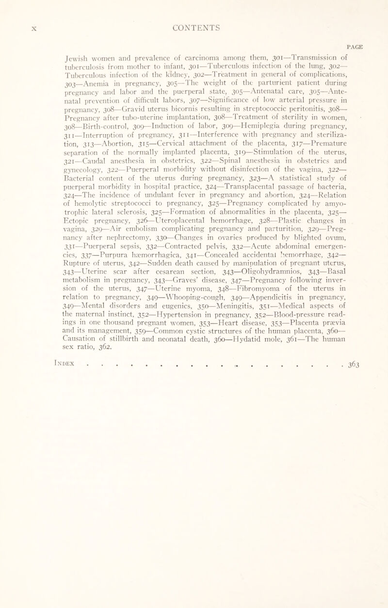 PAGE Jewish women and prevalence of carcinoma among them, 301—Transmission of tuberculosis from mother to infant, 301—Tuberculous infection of the lung, 302— Tuberculous infection of the kidney, 302—Treatment in general of complications, 303—Anemia in pregnancy, 305—The weight of the parturient patient during pregnancy and labor and the puerperal state, 305—Antenatal care, 305—Ante¬ natal prevention of difficult labors, 307—Significance of low arterial pressure in pregnancy, 308—Gravid uterus bicornis resulting in streptococcic peritonitis, 308— Pregnancy after tubo-uterine implantation, 308—Treatment of sterility in women, 308—Birth-control, 309—Induction of labor, 309—Hemiplegia during pregnancy, 311—Interruption of pregnancy, 311—Interference with pregnancy and steriliza¬ tion, 313—Abortion, 315—Cervical attachment of the placenta, 317—Premature separation of the normally implanted placenta, 319—Stimulation of the uterus, 321—Caudal anesthesia in obstetrics, 322—Spinal anesthesia in obstetrics and gynecology, 322—Puerperal morbidity without disinfection of the vagina, 322—- Bacterial content of the uterus during pregnancy, 323—A statistical study of puerperal morbidity in hospital practice, 324—Transplacental passage of bacteria, 324—The incidence of undulant fever in pregnancy and abortion, 324—Relation of hemolytic streptococci to pregnancy, 325—Pregnancy complicated by amyo¬ trophic lateral sclerosis, 325—Formation of abnormalities in the placenta, 325— Ectopic pregnancy, 326—Uteroplacental hemorrhage, 328—Plastic changes in vagina, 329—Air embolism complicating pregnancy and parturition, 329—Preg¬ nancy after nephrectomy, 330—Changes in ovaries produced by blighted ovum, 331—Puerperal sepsis, 332—Contracted pelvis, 332—Acute abdominal emergen¬ cies, 337—Purpura hsemorrhagica, 341—Concealed accidental hemorrhage, 342— Rupture of uterus, 342—Sudden death caused by manipulation of pregnant uterus, 343—Uterine scar after cesarean section, 343—Oligohydramnios, 343—Basal metabolism in pregnancy, 343—Graves’ disease, 347—Pregnancy following inver¬ sion of the uterus, 347—Uterine myoma, 348-—Fibromyoma of the uterus in relation to pregnancy, 349—Whooping-cough, 349—Appendicitis in pregnancy, 349—Mental disorders and eugenics, 350—Meningitis, 351—Medical aspects of the maternal instinct, 352—Hypertension in pregnancy, 352—Blood-pressure read¬ ings in one thousand pregnant women, 353—Heart disease, 353—Placenta praevia and its management, 359—Common cystic structures of the human placenta, 360—- Causation of stillbirth and neonatal death, 360—Hydatid mole, 361—The human sex ratio, 362. • 363 Index