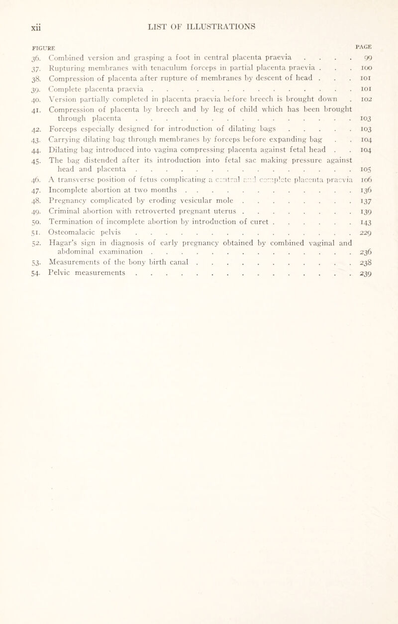 Xll FIGURE PAGE 36. Combined version and grasping a foot in central placenta praevia .... 99 37. Rupturing membranes with tenaculum forceps in partial placenta praevia . . . 100 38. Compression of placenta after rupture of membranes by descent of head . . . 101 39. Complete placenta praevia.101 40. Version partially completed in placenta praevia before breech is brought down . 102 41. Compression of placenta by breech and by leg of child which has been brought through placenta.103 42. Forceps especially designed for introduction of dilating bags.103 43. Carrying dilating bag through membranes by forceps before expanding bag . . 104 44. Dilating bag introduced into vagina compressing placenta against fetal head . . 104 45. The bag distended after its introduction into fetal sac making pressure against head and placenta.105 46. A transverse position of fetus complicating a central and complete placenta praevia 106 47. Incomplete abortion at two months.136 48. Pregnancy complicated by eroding vesicular mole.137 49. Criminal abortion with retroverted pregnant uterus.139 50. Termination of incomplete abortion by introduction of curet.143 51. Osteomalacic pelvis.229 52. Hagar’s sign in diagnosis of early pregnancy obtained by combined vaginal and abdominal examination.236 53. Measurements of the bony birth canal.238 54. Pelvic measurements. 239