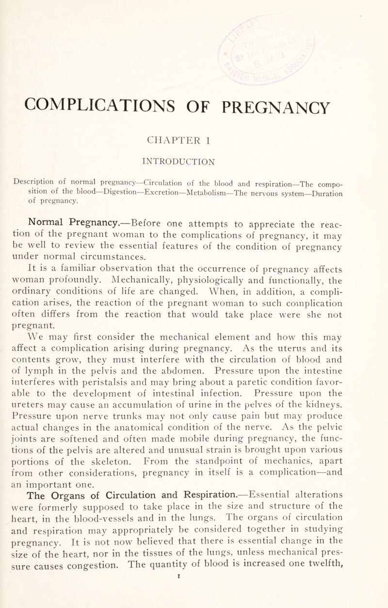 COMPLICATIONS OF PREGNANCY CHAPTER 1 INTRODUCTION Description of noimal pregnancy Circulation of the blood and respiration—The compo¬ sition of the biood Digestion Excretion—Metabolism—The nervous system—Duration of pregnancy. Normal Pregnancy.—Before one attempts to appreciate the reac¬ tion of the pregnant woman to the complications of pregnancy, it may be well to review the essential features of the condition of pregnancy under normal circumstances. It is a familiar observation that the occurrence of pregnancy affects woman profoundly. Mechanically, physiologically and functionally, the ordinary conditions of life are changed. When, in addition, a compli¬ cation arises, the reaction of the pregnant woman to such complication often differs from the reaction that would take place were she not pregnant. We may first consider the mechanical element and how this may affect a complication arising during pregnancy. As the uterus and its contents grow, they must interfere with the circulation of blood and of lymph in the pelvis and the abdomen. Pressure upon the intestine interferes with peristalsis and may bring about a paretic condition favor¬ able to the development of intestinal infection. Pressure upon the ureters may cause an accumulation of urine in the pelves of the kidneys. Pressure upon nerve trunks may not only cause pain but may produce actual changes in the anatomical condition of the nerve. As the pelvic joints are softened and often made mobile during pregnancy, the func¬ tions of the pelvis are altered and unusual strain is brought upon various portions of the skeleton. From the standpoint of mechanics, apart from other considerations, pregnancy in itself is a complication—and an important one. The Organs of Circulation and Respiration.—Essential alterations were formerly supposed to take place in the size and structure of the heart, in the blood-vessels and in the lungs. The organs of circulation and respiration may appropriately be considered together in studying pregnancy. It is not now believed that there is essential change in the size of the heart, nor in the tissues of the lungs, unless mechanical pres¬ sure causes congestion. The quantity of blood is increased one twelfth,