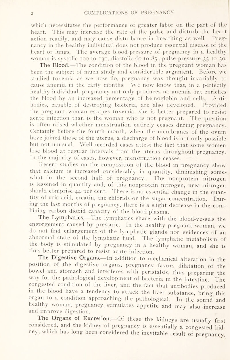 which necessitates the performance of greater labor on the part of the heart. This may increase the rate of the pulse and disturb the heart action readily, and may cause disturbance in breathing as well. Preg¬ nancy in the healthy individual does not produce essential disease of the heart or lungs. The average blood-pressure of pregnancy in a healthy woman is systolic ioo to 130, diastolic 60 to 85; pulse pressure 35 to 50. The Blood.—The condition of the blood in the pregnant woman has been the subject of much study and considerable argument. Before we studied toxemia as we now do, pregnancy was thought invariably to cause anemia in the early months. We now know that, in a perfectly healthy individual, pregnancy not only produces no anemia but enriches the blood by an increased percentage of hemoglobin and cells. Anti¬ bodies, capable of destroying bacteria, are also developed. Provided the pregnant woman escapes toxemia, she is better prepared to resist acute infection than is the woman who is not pregnant. The question is often raised whether menstruation entirely ceases during pregnancy. Certainly before the fourth month, when the membranes of the ovum have joined those of the uterus, a discharge of blood is not only possible but not unusual. Well-recorded cases attest the fact that some women lose blood at regular intervals from the uterus throughout pregnancy. In the majority of cases, however, menstruation ceases. Recent studies on the composition of the blood in pregnancy showT that calcium is increased considerably in quantity, diminishing some¬ what in the second half of pregnancy. The nonprotein nitrogen is lessened in quantity and, of this nonprotein nitrogen, urea nitrogen should comprise 44 per cent, there is no essential change in the quan¬ tity of uric acid, creatin, the chlorids or the sugar concentration. Dur¬ ing the last months of pregnancy, there is a slight decrease in the com¬ bining carbon dioxid capacity of the blood-plasma. The Lymphatics.—The lymphatics share with the blood-vessels the engorgement caused by pressure. In the healthy pregnant woman, we d° n°t find enlargement of the lymphatic glands nor evidences of an abnormal state of the lymphatic fluid. 1 he lymphatic metabolism of the body is stimulated by pregnancy in a healthy woman, and she is thus better prepared to resist acute infection. The Digestive Organs.—In addition to mechanical alteration in the position of the digestive organs, pregnancy favors dilatation of the bowel and stomach and interferes with peristalsis, thus preparing the way for the pathological development of bacteria in the intestine. The congested condition of the liver, and the fact that antibodies produced in the blood have a tendency to attack the liver substance, bring this organ to a condition approaching the pathological. In the* sound and healthy woman, pregnancy stimulates appetite and may also increase and improve digestion. The Organs of Excretion.—Of these the kidneys are usually first considered, and the kidney of pregnancy is essentially a congested kid¬ ney., which has long been considered the inevitable result of pregnancy.
