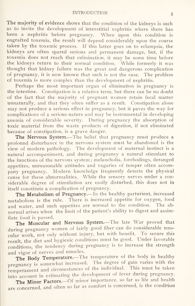 INTRODUCTION The majority of evidence shows that the condition of the kidneys is such as to invite the development of interstitial nephritis where there has been a nephritis before pregnancy. When upon this condition is engrafted toxemia, the result will depend considerably upon the course taken by the toxemic process. If this latter goes on to eclampsia, the kidneys are often spared serious and permanent damage, but, if the toxemia does not reach that culmination, it may be some time before the kidneys return to their normal condition. While formerly it was thought that kidney failure was the great and dangerous complication of pregnancy, it is now known that such is not the case. The problem of toxemia is more complex than the development of nephritis. Perhaps the most important organ of elimination in pregnancy is the intestine. Constipation is a relative term, but there can be no doubt of the fact that the majority of pregnant women retain fecal matter unnaturally, and that they often suffer as a result. Constipation alone may not produce a serious effect in pregnancy, but it paves the way for complications of a serious nature and may be instrumental in developing anemia of considerable severity. During pregnancy the absorption of toxic material from the waste products of digestion, if not eliminated because of constipation, is a grave danger. The Nervous System.—The belief that pregnancy must produce a profound disturbance in the nervous system must be abandoned is the view of modern pathology. The development of maternal instinct is a natural accompaniment, and during pregnancy a natural stimulant to the functions of the nervous system; melancholia, forebodings, deranged appetites, unreasonable attitudes and vagaries of temper often accom¬ pany pregnancy. Modern knowledge frequently detects the physical cause for these abnormalities. While the sensory nerves under a con¬ siderable degree of stimulation are easily disturbed, this does not in itself constitute a complication of pregnancy. The Metabolism of Pregnancy.—In the healthy parturient, increased metabolism is the rule. There is increased appetite for oxygen, food and water, and such appetites are normal to the condition. The ab¬ normal arises when the limit of the patient’s ability to digest and assim¬ ilate food is passed. The Muscular and Nervous System.—The late War proved that during pregnancy women of fairly good fiber can do considerable mus¬ cular work, not only without injury, but with benefit. To secure this result the diet and hygienic conditions must be good. Under favorable conditions, the tendency during pregnancy is to increase the strength and vigor of nerves and muscles. The Body Temperature.—The temperature of the body in healthy pregnancy is somewhat increased. The degree of gain varies with the temperament and circumstances of the individual. This must be taken into account in estimating the development of fever during pregnancy. The Minor Factors.—Of minor importance, so far as life and health are concerned, and often so far as comfort is concerned, is the condition