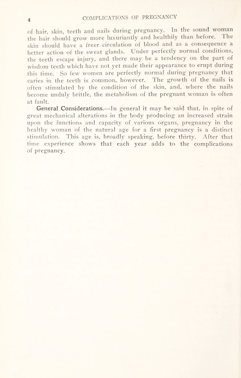 of hair, skin, teeth and nails during pregnancy. In the sound woman the hair should grow more luxuriantly and healthily than before, the skin should have a freer circulation of blood and as a consequence a better action of the sweat glands. Under perfectly normal conditions, the teeth escape injury, and there may be a tendency on the part of wisdom teeth which have not yet made their appearance to erupt during this time. So few women are perfectly normal during pregnancy that caries in the teeth is common, however. The growth of the nails is often stimulated by the condition of the skin, and, where the nails become unduly brittle, the metabolism of the pregnant woman is often at fault. General Considerations.—In general it may be said that, in spite of great mechanical alterations in the body producing an increased strain upon the functions and capacity of various organs, pregnancy in the healthy woman of the natural age for a first pregnancy is a distinct stimulation. This age is, broadly speaking, before thirty. After that time experience shows that each year adds to the complications of pregnancy.