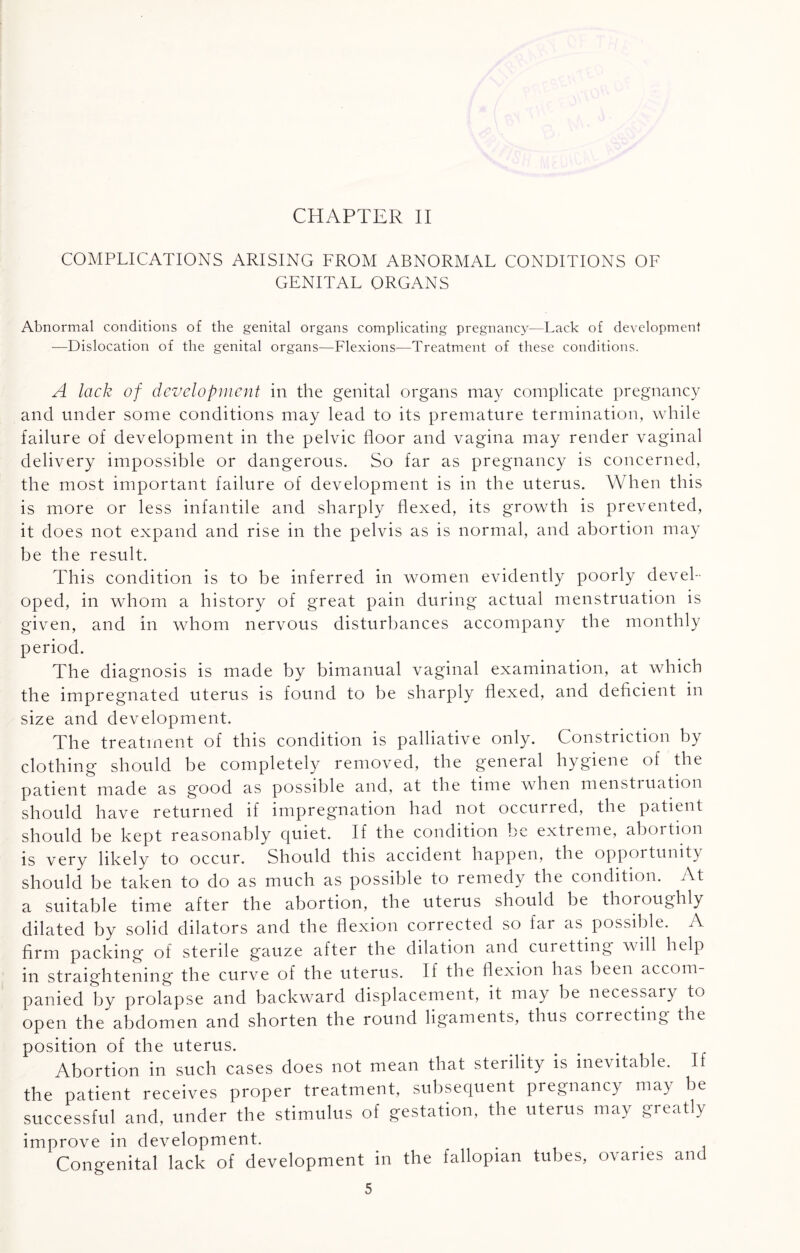 CHAPTER II COMPLICATIONS ARISING FROM ABNORMAL CONDITIONS OF GENITAL ORGANS Abnormal conditions of the genital organs complicating pregnancy—Lack of development -—Dislocation of the genital organs—Flexions—Treatment of these conditions. A lack of development in the genital organs may complicate pregnancy and under some conditions may lead to its premature termination, while failure of development in the pelvic floor and vagina may render vaginal delivery impossible or dangerous. So far as pregnancy is concerned, the most important failure of development is in the uterus. When this is more or less infantile and sharply flexed, its growth is prevented, it does not expand and rise in the pelvis as is normal, and abortion may be the result. This condition is to be inferred in women evidently poorly devel¬ oped, in whom a history of great pain during actual menstruation is given, and in whom nervous disturbances accompany the monthly period. The diagnosis is made by bimanual vaginal examination, at which the impregnated uterus is found to be sharply flexed, and deficient in size and development. The treatment of this condition is palliative only. Constriction by clothing should be completely removed, the general hygiene of the patient made as good as possible and, at the time when menstruation should have returned if impregnation had not occurred, the patient should be kept reasonably quiet. If the condition be extreme, abortion is very likely to occur. Should this accident happen, the opportunity should be taken to do as much as possible to remedy the condition. At a suitable time after the abortion, the uterus should be thoroughly dilated by solid dilators and the flexion corrected so far as possible. A firm packing of sterile gauze after the dilation and curetting will help in straightening the curve of the uterus. If the flexion has been accom panied by prolapse and backward displacement, it may be necessary to open the abdomen and shorten the round ligaments, thus correcting the position of the uterus. Abortion in such cases does not mean that sterility is inevitable. If the patient receives proper treatment, subsequent pregnancy may be successful and, under the stimulus of gestation, the uterus may greatly improve in development. Congenital lack of development in the fallopian tubes, ovaries and