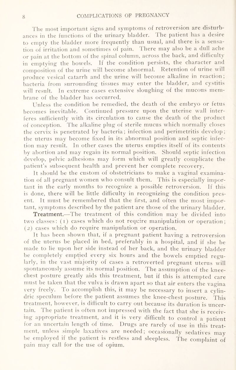 The most important signs and symptoms of retroversion are disturb¬ ances in the functions of the urinary bladder. The patient has a desire to empty the bladder more frequently than usual, and there is a sensa¬ tion of irritation and sometimes of pain. There may also be a dull ache or pain at the bottom of the spinal column, across the back, and difficulty in emptying the bowels. If the condition persists, the character and composition of the urine will become abnormal. Retention of urine will produce vesical catarrh and the urine will become alkaline in reaction; bacteria from surrounding tissues may enter the bladder, and cystitis will result. In extreme cases extensive sloughing of the mucous mem¬ brane of the bladder has occurred. Unless the condition be remedied, the death of the embryo or fetus becomes inevitable. Continued pressure upon the uterine wall inter¬ feres sufficiently with its circulation to cause the death of the product of conception. The alkaline plug of sterile mucus which normally closes the cervix is penetrated by bacteria; infection and perimetritis develop; the uterus may become fixed in its abnormal position and septic infec¬ tion may result. In other cases the uterus empties itself of its contents by abortion and may regain its normal position. Should septic infection develop, pelvic adhesions may form which will greatly complicate the patient’s subsequent health and prevent her complete recovery. It should be the custom of obstetricians to make a vaginal examina¬ tion of all pregnant women who consult them. This is especially impor¬ tant in the early months to recognize a possible retroversion. If this is done, there will be little difficulty in recognizing the condition pres¬ ent. It must be remembered that the first, and often the most impor¬ tant, symptoms described by the patient are those of the urinary bladder. Treatment.—The treatment of this condition may be divided into two classes: (i) cases which do not require manipulation or operation; (2) cases which do require manipulation or operation. It has been shown that, if a pregnant patient having a retroversion of the uterus be placed in bed, preferably in a hospital, and if she be made to lie upon her side instead of her back, and the urinary bladder be completely emptied every six hours and the bowels emptied regu¬ larly, in the vast majority of cases a retroverted pregnant uterus will spontaneously assume its normal position. The assumption of the knee- chest posture greatly aids this treatment, but if this is attempted care must be taken that the vulva is drawn apart so that air enters the vagina o very freely. To accomplish this, it may be necessary to insert a cylin- dric speculum before the patient assumes the knee-chest posture. This treatment, however, is difficult to carry out because its duration is uncer¬ tain. The patient is often not impressed with the fact that she is receiv¬ ing appropriate treatment, and it is very difficult to control a patient for an uncertain length of time. Drugs are rarely of use in this treat¬ ment, unless simple laxatives are needed; occasionally sedatives may be employed if the patient is restless and sleepless. The complaint of pain may call for the use of opium.