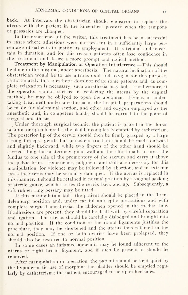 ii back. At intervals the obstetrician should endeavor to replace the uterus with the patient in the knee-chest posture when the tampons or pessaries are changed. In the experience of the writer, this treatment has been successful in cases where adhesions were not present in a sufficiently large per¬ centage of patients to justify its employment. It is tedious and uncer¬ tain in duration, and for this reason patients often lose confidence in the treatment and desire a more prompt and radical method. Treatment by Manipulation or Operative Interference.—This should be done in the hospital, under anesthesia. The natural inclination of the obstetrician would be to use nitrous oxid and oxygen for this purpose. Unfortunately this anesthetic does not relax some patients and, as com¬ plete relaxation is necessary, such anesthesia may fail. Furthermore, if the operator cannot succeed in replacing the uterus by the vaginal method, he may be obliged to open the abdomen. Hence, in under¬ taking treatment under anesthesia in the hospital, preparations should be made for abdominal section, and ether and oxygen employed as the anesthetic and, in competent hands, should be carried to the point of surgical anesthesia. Under thorough surgical technic, the patient is placed in the dorsal position or upon her side; the bladder completely emptied by catheterism. The posterior lip of the cervix should then be firmly grasped by a large strong forceps; gentle but persistent traction should be made outward and slightly backward, while two fingers of the other hand should be carried along the posterior vaginal wall and the effort made to press the fundus to one side of the promontory of the sacrum and carry it above the pelvic brim. Experience, judgment and skill are necessary for this manipulation, for violence may be followed by abortion, and in extreme cases the uterus may be seriously damaged. If the uterus is replaced in this manner, it should be retained in normal position by a vaginal packing of sterile gauze, which carries the cervix back and up. Subsequently, a soft rubber ring pessary may be fitted. If this manipulation fails, the patient should be placed in the 1 ren- delenburg position and, under careful antiseptic precautions and with complete surgical anesthesia, the abdomen opened in the median line. If adhesions are present, they should he dealt with by careful separation and ligation. The uterus should be carefully dislodged and brought into normal position. If the condition of the round ligaments justifies the procedure, they may be shortened and the uterus thus retained in the normal position. If one or both ovaries have been prolapsed, they should also be restored to normal position. In some cases an inflamed appendix may be found adherent to the uterus or right broad ligament, and if such be present it should be removed. After manipulation or operation, the patient should be kept quiet by the hypodermatic use of morphin; the bladder should be emptied regu¬ larly by catheterism; the patient encouraged to lie upon her sides.