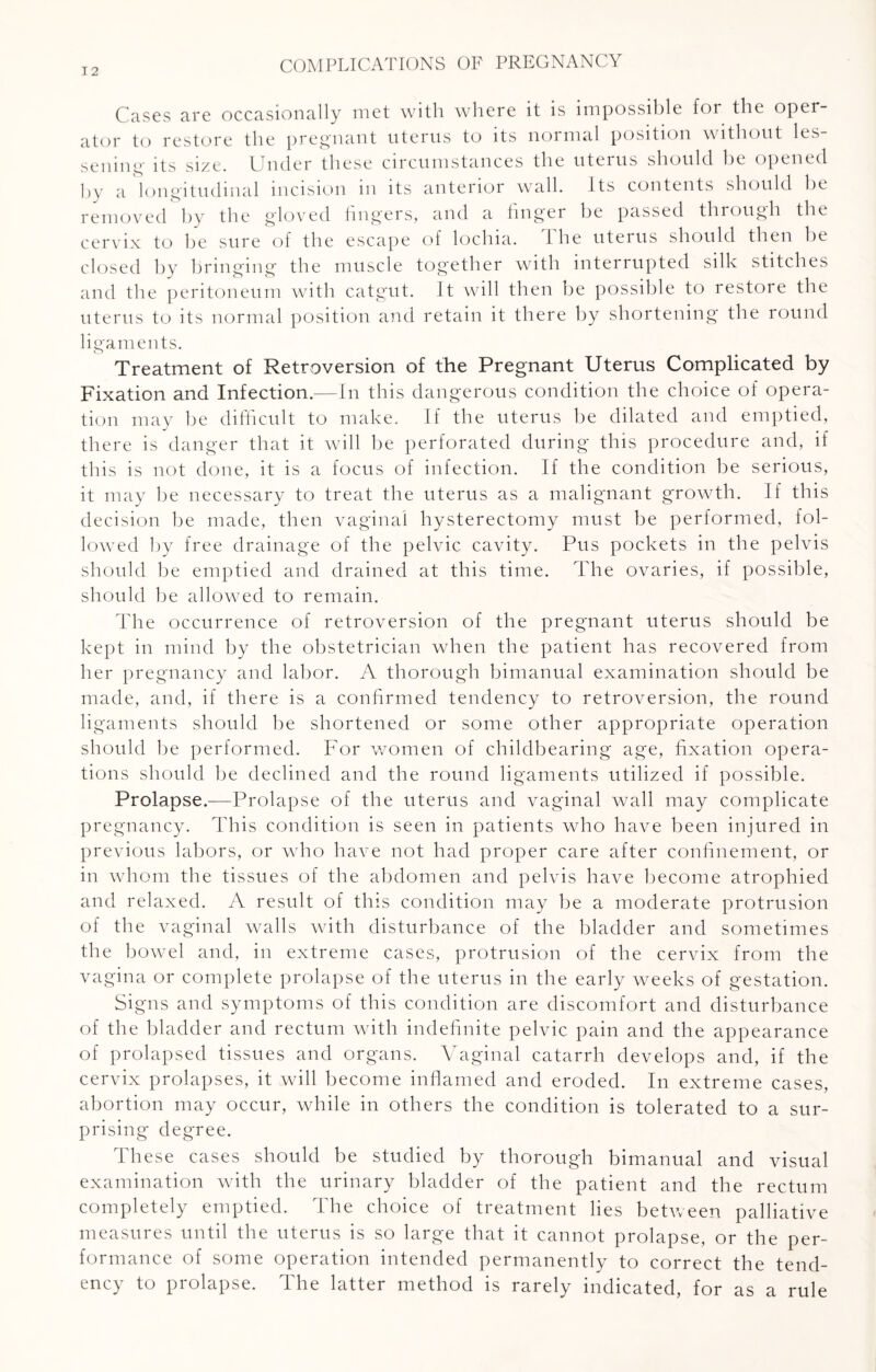 Cases are occasionally met with where it is impossible for the oper¬ ator to restore the pregnant uterus to its normal position without les¬ sening its size. Under these circumstances the uterus should be opened by a longitudinal incision in its anterior wall. Its contents should be removed by the gloved fingers, and a finger be passed through the cervix to be sure of the escape of lochia. I he uterus should then be closed by bringing the muscle together with interrupted silk stitches and the peritoneum with catgut. It will then be possible to restore the uterus to its normal position and retain it there by shortening the round ligaments. Treatment of Retroversion of the Pregnant Uterus Complicated by Fixation and Infection.—In this dangerous condition the choice of opera¬ tion may be difficult to make. If the uterus be dilated and emptied, there is danger that it will be perforated during this procedure and, if this is not done, it is a focus of infection. If the condition be serious, it may be necessary to treat the uterus as a malignant growth. If this decision be made, then vaginal hysterectomy must be performed, fol¬ lowed by free drainage of the pelvic cavity. Pus pockets in the pelvis should be emptied and drained at this time. The ovaries, if possible, should be allowed to remain. The occurrence of retroversion of the pregnant uterus should be kept in mind by the obstetrician when the patient has recovered from her pregnancy and labor. A thorough bimanual examination should be made, and, if there is a confirmed tendency to retroversion, the round ligaments should be shortened or some other appropriate operation should be performed. For women of childbearing age, fixation opera¬ tions should be declined and the round ligaments utilized if possible. Prolapse.—Prolapse of the uterus and vaginal wall may complicate pregnancy. This condition is seen in patients who have been injured in previous labors, or who have not had proper care after confinement, or in whom the tissues of the abdomen and pelvis have become atrophied and relaxed. A result of this condition may be a moderate protrusion of the vaginal walls with disturbance of the bladder and sometimes the bowel and, in extreme cases, protrusion of the cervix from the vagina or complete prolapse of the uterus in the early weeks of gestation. Signs and symptoms of this condition are discomfort and disturbance of the bladder and rectum with indefinite pelvic pain and the appearance of prolapsed tissues and organs. Vaginal catarrh develops and, if the cervix prolapses, it will become inflamed and eroded. In extreme cases, abortion may occur, while in others the condition is tolerated to a sur¬ prising degree. These cases should be studied by thorough bimanual and visual examination with the urinary bladder of the patient and the rectum completely emptied. The choice of treatment lies between palliative measures until the uterus is so large that it cannot prolapse, or the per¬ formance of some operation intended permanently to correct the tend¬ ency to prolapse. The latter method is rarely indicated, for as a rule