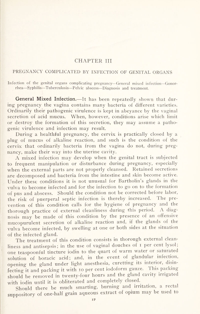 CHAPTER III PREGNANCY COMPLICATED BY INFECTION OF GENITAL ORGANS Infection of the genital organs complicating pregnancy—General mixed infection—Gonor¬ rhea—Syphilis—Tuberculosis—Pelvic abscess—Diagnosis and treatment. General Mixed Infection.—It has been repeatedly shown that dur¬ ing pregnancy the vagina contains many bacteria of different varieties. Ordinarily their pathogenic virulence is kept in abeyance by the vaginal secretion of acid mucus. When, however, conditions arise which limit or destroy the formation of this secretion, they may assume a patho¬ genic virulence and infection may result. During a healthful pregnancy, the cervix is practically closed by a plug of mucus of alkaline reaction, and such is the condition of the cervix that ordinarily bacteria from the vagina do not, during preg¬ nancy, make their way into the uterine cavity. A mixed infection may develop when the genital tract is subjected to frequent manipulation or disturbance during pregnancy, especially when the external parts are not properly cleansed. Retained secretions are decomposed and bacteria from the intestine and skin become active. Under these conditions it is not unusual for Bartholin’s glands in the vulva to become infected and for the infection to go on to the formation of pus and abscess. Should the condition not be corrected before labor, the risk of puerperal septic infection is thereby increased. The pre¬ vention of this condition calls for the hygiene of pregnancy and the thorough practice of external cleanliness during this period. A diag¬ nosis may be made of this condition by the presence of an offensive mucopurulent secretion of alkaline reaction and, if the glands of the vulva become infected, by swelling at one or both sides at the situation of the infected gland. The treatment of this condition consists in thorough external clean¬ liness and antisepsis \ in the use of vaginal douches of I per cent lysol, one teaspoonful tincture 10dm to the quart of warm water or saturated solution of boracic acid) and, in the event of glandular infection, opening the gland under light anesthesia, curetting its interior, disin fecting it and packing it with io per cent iodoform gauze. This packing should be removed in twenty-four hours and the gland cavity irrigated with iodin until it is obliterated and completely closed. Should there be much smarting, burning and irritation, a rectal suppository of one-half grain aqueous extract of opium may be used to
