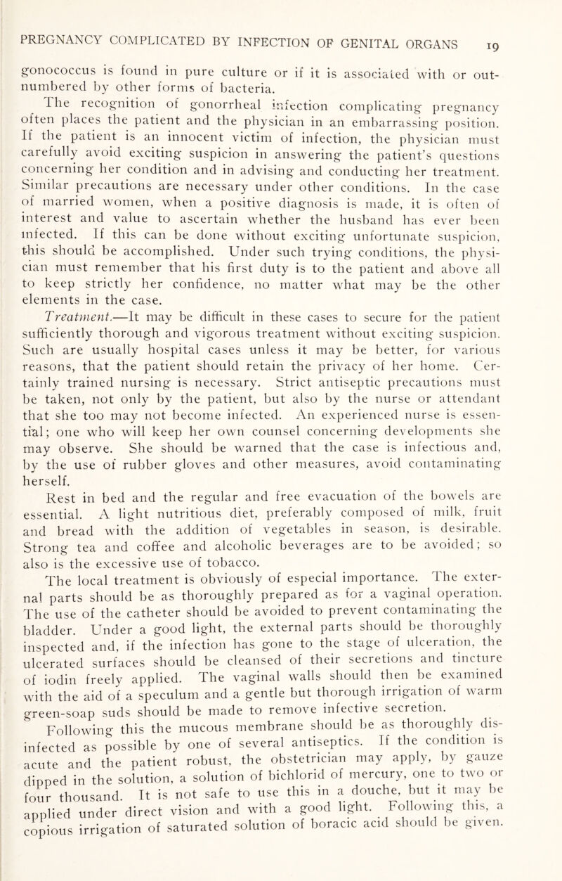 gonococcus is found in pure culture or if it is associated with or out¬ numbered by other forms of bacteria. Ihe recognition of gonorrheal infection complicating pregnancy often places the patient and the physician in an embarrassing position. If the patient is an innocent victim of infection, the physician must carefully avoid exciting* suspicion in answering the patient’s questions concerning* her condition and in advising and conducting her treatment. Similar precautions are necessary under other conditions. In the case of married women, when a positive diagnosis is made, it is often of interest and value to ascertain whether the husband has ever been infected. If this can be done without exciting unfortunate suspicion, this should be accomplished. Under such trying conditions, the physi¬ cian must remember that his first duty is to the patient and above all to keep strictly her confidence, no matter what may be the other elements in the case. Treatment.—It may be difficult in these cases to secure for the patient sufficiently thorough and vigorous treatment without exciting suspicion. Such are usually hospital cases unless it may be better, for various reasons, that the patient should retain the privacy of her home. Cer¬ tainly trained nursing is necessary. Strict antiseptic precautions must be taken, not only by the patient, but also by the nurse or attendant that she too may not become infected. An experienced nurse is essen¬ tial; one who will keep her own counsel concerning developments she may observe. She should be warned that the case is infectious and, by the use of rubber gloves and other measures, avoid contaminating herself. Rest in bed and the regular and free evacuation of the bowels are essential. A light nutritious diet, preferably composed of milk, fruit and bread with the addition of vegetables in season, is desirable. Strong tea and coffee and alcoholic beverages are to be avoided; so also is the excessive use of tobacco. The local treatment is obviously of especial importance. The exter¬ nal parts should be as thoroughly prepared as for a vaginal operation. The use of the catheter should be avoided to prevent contaminating the bladder. Under a good light, the external parts should be thoroughly inspected and, if the infection has gone to the stage of ulceration, the ulcerated surfaces should be cleansed of their secretions and tincture of iodin freely applied. The vaginal walls should then be examined with the aid of a speculum and a gentle but thorough irrigation of warm green-soap suds should be made to remove infective secretion. Following this the mucous membrane should be as thoroughly dis¬ infected as possible by one of several antiseptics. If the condition is acute and the patient robust, the obstetrician may apply, by gauze dipped in the solution, a solution of bichlorid of mercury, one to two or four thousand. It is not safe to use this in a douche, but it may be applied under direct vision and with a good light. Following this, a copious irrigation of saturated solution of boracic acid should be gi\ en.