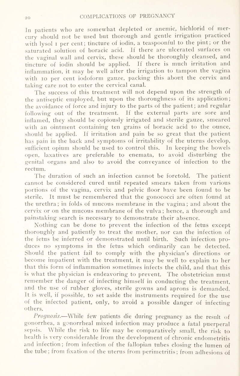 In patients who are somewhat depleted or anemic, bichlorid of mer¬ cury should not be used but thorough and gentle irrigation practiced with lysol i per cent; tincture of iodin, a teaspoonful to the pint; or the saturated solution of boracic acid. If there are ulcerated surfaces on the vaginal wall and cervix, these should be thoroughly cleansed, and tincture of iodin should be applied. If there is much irritation and inflammation, it may be well after the irrigation to tampon the vagina with io per cent iodoform gauze, packing this about the cervix and taking care not to enter the cervical canal. The success of this treatment will not depend upon the strength of the antiseptic employed, but upon the thoroughness of its application; the avoidance of force and injury to the parts of the patient; and regular following out of the treatment. If the external parts are sore and inflamed, they should be copiously irrigated and sterile gauze, smeared with an ointment containing ten grains of boracic acid to the ounce, should be applied. If irritation and pain be so great that the patient has pain in the back and symptoms of irritability of the uterus develop, sufficient opium should be used to control this. In keeping the bowels open, laxatives are preferable to enemata, to avoid disturbing the genital organs and also to avoid the conveyance of infection to the rectum. The duration of such an infection cannot be foretold. The patient cannot be considered cured until repeated smears taken from various portions of the vagina, cervix and pelvic floor have been found to be sterile. It must be remembered that the gonococci are often found at the urethra; in folds of mucous membrane in the vagina; and about the cervix or on the mucous membrane of the vulva; hence, a thorough and painstaking search is necessary to demonstrate their absence. Nothing can be done to prevent the infection of the fetus except thoroughly and patiently to treat the mother, nor can the infection of the fetus be inferred or demonstrated until birth. Such infection pro¬ duces no symptoms in the fetus which ordinarily can be detected. Should the patient fail to comply with the physician’s directions or become impatient with the treatment, it may be well to explain to her that this form of inflammation sometimes infects the child, and that this is what the physician is endeavoring to prevent. The obstetrician must remember the danger of infecting himself in conducting the treatment, and the use of rubber gloves, sterile gowns and aprons is demanded. It is well, if possible, to set aside the instruments required for the use of the infected patient, only, to avoid a possible danger of infecting others. Prognosis.—While few patients die during pregnancy as the result of gonorrhea, a gonorrheal mixed infection may produce a fatal puerperal sepsis. While the risk to life may be comparatively small, the risk to health is very considerable from the development of chronic endometritis and infection; from infection of the fallopian tubes closing the lumen of the tube; from fixation of the uterus from perimetritis; from adhesions of