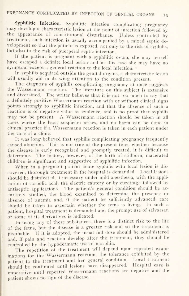 23 Syphilitic Infection. -Syphilitic infection complicating' pregnancy may develop a characteristic lesion at the point of infection followed by the appearance of constitutional disturbance. Unless controlled by treatment, such infection is usually accompanied by a mixed septic de¬ velopment so that the patient is exposed, not only to the risk of syphilis, but also to the risk of puerperal septic infection. If the patient is pregnant with a syphilitic ovum, she may herself have escaped a definite local lesion and in this case she may have no symptom except a general reaction to the local infection. In syphilis acquired outside the genital organs, a characteristic lesion will usually aid in drawing attention to the condition present. The diagnosis of syphilis complicating pregnancy at once suggests the Wassermann reaction. The literature on this subject is extensive and diversified. The writer believes that it is not too much to say that a definitely positive Wassermann reaction with or without clinical signs points strongly to syphilitic infection, and that the absence of such a reaction is of negative value as evidence, and is no proof that syphilis may not be present. A Wassermann reaction should be taken in all cases where the least suspicion arises, and no harm can be done in clinical practice if a Wassermann reaction is taken in each patient under the care of a clinic. It was long believed that syphilis complicating pregnancy frequently caused abortion. This is not true at the present time, whether because the disease is early recognized and promptly treated, it is difficult to determine. The history, however, of the birth of stillborn, macerated children is significant and suggestive of syphilitic infection. When in a pregnant patient acute syphilis with local lesion is dis¬ covered, thorough treatment in the hospital is demanded. Local lesions should be disinfected, if necessary under mild anesthesia, with the appli¬ cation of carbolic acid, the electric cautery or by curettage followed by antiseptic applications. The patient’s general condition should be ac¬ curately studied, the blood examined to determine the presence or absence of anemia and, if the patient be sufficiently advanced, care should be taken to ascertain whether the fetus is living. In such a patient, hospital treatment is demanded and the prompt use of salvarsan or some of its derivatives is indicated. In using any of these substances, there is a distinct risk to the life of the fetus, but the disease is a greater risk and so the treatment is justifiable. If it is adopted, the usual full dose should be administered and, if pam and reaction develop after the treatment, they should be controlled by the hypodermatic use of morphin. The repetition of the treatment will depend upon repeated exam¬ inations for the Wassermann reaction, the tolerance exhibited by the patient to the treatment and her general condition. Local treatment should be continued until lesions have disappeared. Hospital care is imperative until repeated Wassermann reactions are negative and the patient shows no sign of the disease.