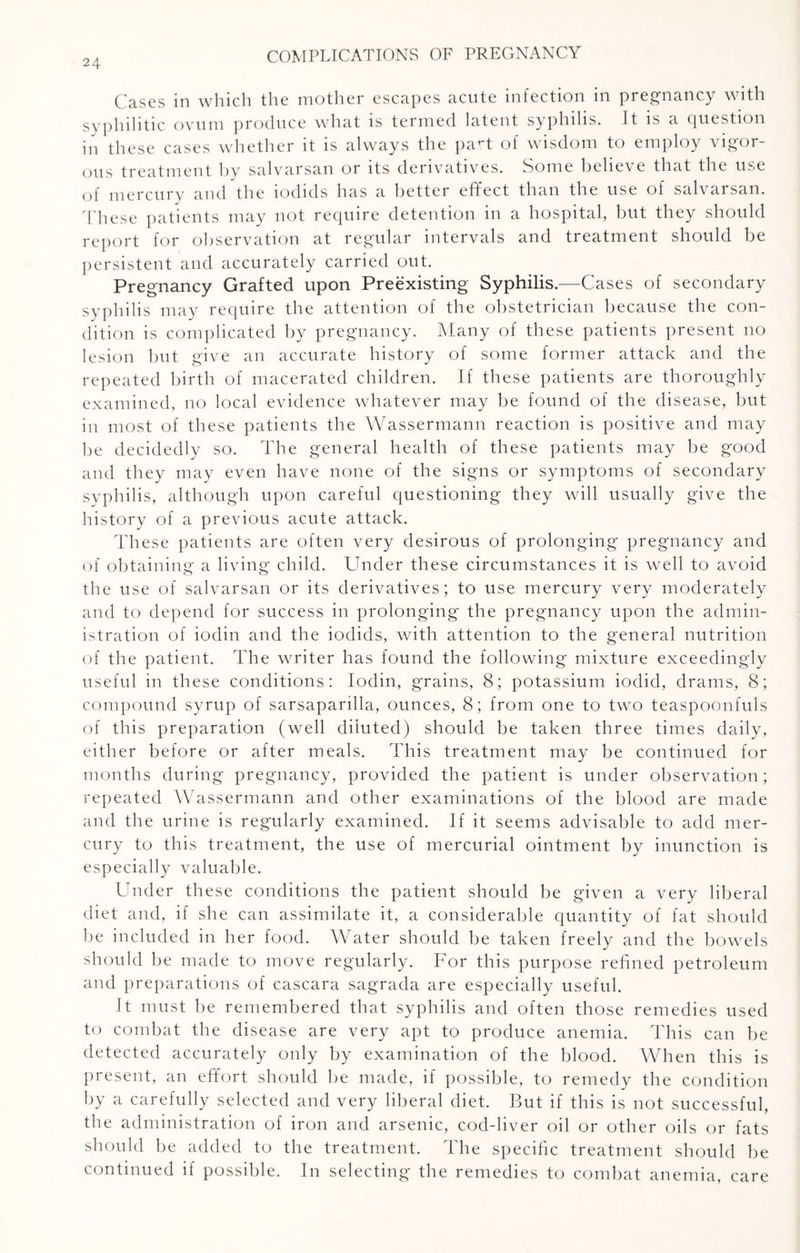 Gases in which the mother escapes acute infection m preg’iicincy with syphilitic ovum produce what is termed latent syphilis. It is a question in these cases whether it is always the part of wisdom to employ vigor¬ ous treatment by salvarsan or its derivatives. Some believe that the use of mercury and the iodids has a better effect than the use of salvarsan. These patients may not require detention in a hospital, but they should report for observation at regular intervals and treatment should be persistent and accurately carried out. Pregnancy Grafted upon Preexisting Syphilis.—Cases of secondary syphilis may require the attention of the obstetrician because the con¬ dition is complicated by pregnancy. Many of these patients present no lesion but give an accurate history of some former attack and the repeated birth of macerated children. If these patients are thoroughly examined, no local evidence whatever may be found of the disease, but in most of these patients the Wassermann reaction is positive and may he decidedly so. The general health of these patients may be good and they may even have none of the signs or symptoms of secondary sy Phil is, although upon careful questioning they will usually give the history of a previous acute attack. These patients are often very desirous of prolonging pregnancy and of obtaining a living child. Under these circumstances it is well to avoid the use of salvarsan or its derivatives; to use mercury very moderately and to depend for success in prolonging the pregnancy upon the admin¬ istration of iodin and the iodids, with attention to the general nutrition of the patient. The writer has found the following mixture exceedingly useful in these conditions: Iodin, grains, 8; potassium iodid, drams, 8; compound syrup of sarsapardla, ounces, 8; from one to two teaspoonfuls of this preparation (well diluted) should be taken three times daily, either before or after meals. This treatment may be continued for months during pregnancy, provided the patient is under observation; repeated Wassermann and other examinations of the blood are made and the urine is regularly examined. If it seems advisable to add mer¬ cury to this treatment, the use of mercurial ointment by inunction is especially valuable. Under these conditions the patient should be given a very liberal diet and, if she can assimilate it, a considerable quantity of fat should he included in her food. Water should be taken freely and the bowels should be made to move regularly. For this purpose refined petroleum and preparations of cascara sagrada are especially useful. It must be remembered that syphilis and often those remedies used to combat the disease are very apt to produce anemia. This can be detected accurately only by examination of the blood. When this is present, an effort should be made, if possible, to remedy the condition by a carefully selected and very liberal diet. But if this is not successful, the administration of iron and arsenic, cod-liver oil or other oils or fats should be added to the treatment. The specific treatment should be continued if possible. In selecting the remedies to combat anemia, care