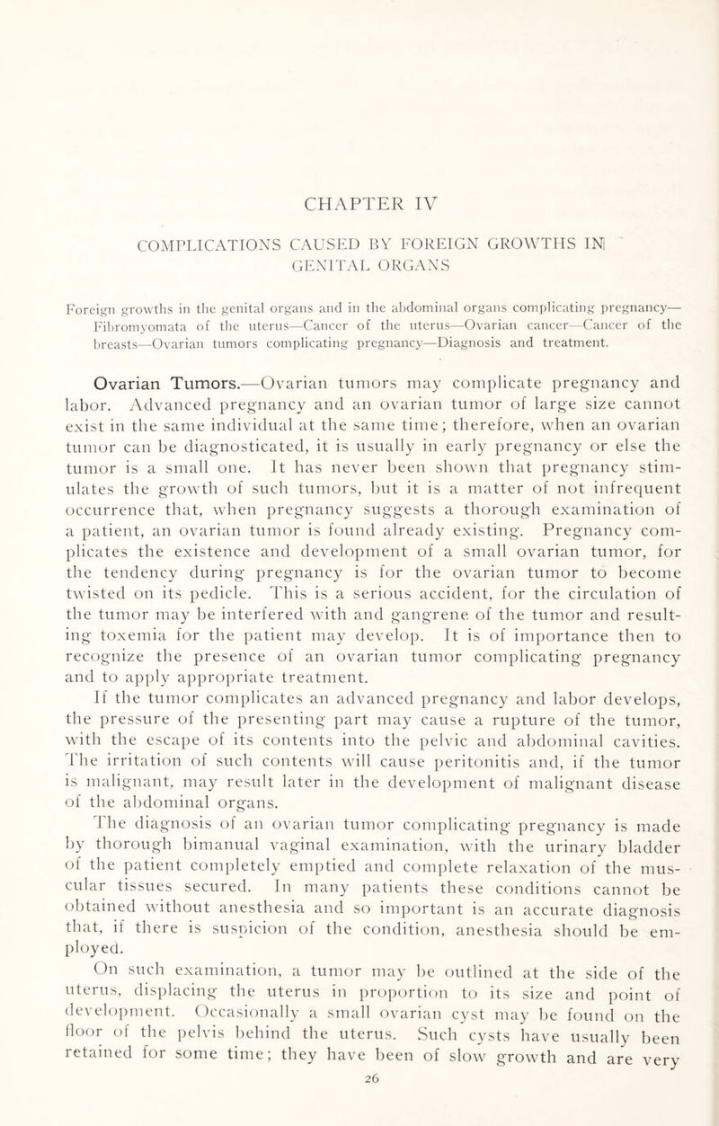 CHAPTER IV COMPLICATIONS CAUSED BY FOREIGN GROWTHS IN) GENITAL ORGANS Foreign growths in the genital organs and in the abdominal organs complicating pregnancy— Fibromyomata of the uterus—Cancer of the uterus—Ovarian cancer—Cancer of the breasts—Ovarian tumors complicating pregnancy—Diagnosis and treatment. Ovarian Tumors.—Ovarian tumors may complicate pregnancy and labor. Advanced pregnancy and an ovarian tumor of large size cannot exist in the same individual at the same time; therefore, when an ovarian tumor can be diagnosticated, it is usually in early pregnancy or else the tumor is a small one. It has never been shown that pregnancy stim¬ ulates the growth of such tumors, but it is a matter of not infrequent occurrence that, when pregnancy suggests a thorough examination of a patient, an ovarian tumor is found already existing. Pregnancy com¬ plicates the existence and development of a small ovarian tumor, for the tendency during pregnancy is for the ovarian tumor to become twisted on its pedicle. This is a serious accident, for the circulation of the tumor may be interfered with and gangrene, of the tumor and result¬ ing toxemia for the patient may develop. It is of importance then to recognize the presence of an ovarian tumor complicating pregnancy and to apply appropriate treatment. If the tumor complicates an advanced pregnancy and labor develops, the pressure of the presenting part may cause a rupture of the tumor, with the escape of its contents into the pelvic and abdominal cavities. The irritation of such contents will cause peritonitis and, if the tumor is malignant, may result later in the development of malignant disease of the abdominal organs. The diagnosis of an ovarian tumor complicating pregnancy is made by thorough bimanual vaginal examination, with the urinary bladder of the patient completely emptied and complete relaxation of the mus¬ cular tissues secured. In many patients these conditions cannot be obtained without anesthesia and so important is an accurate diagnosis that, if there is suspicion of the condition, anesthesia should be em¬ ployed. On such examination, a tumor may be outlined at the side of the uterus, displacing the uterus in proportion to its size and point of development. Occasionally a small ovarian cyst may be found on the floor of the pelvis behind the uterus. Such cysts have usually been retained for some time; they have been of slow growth and are very