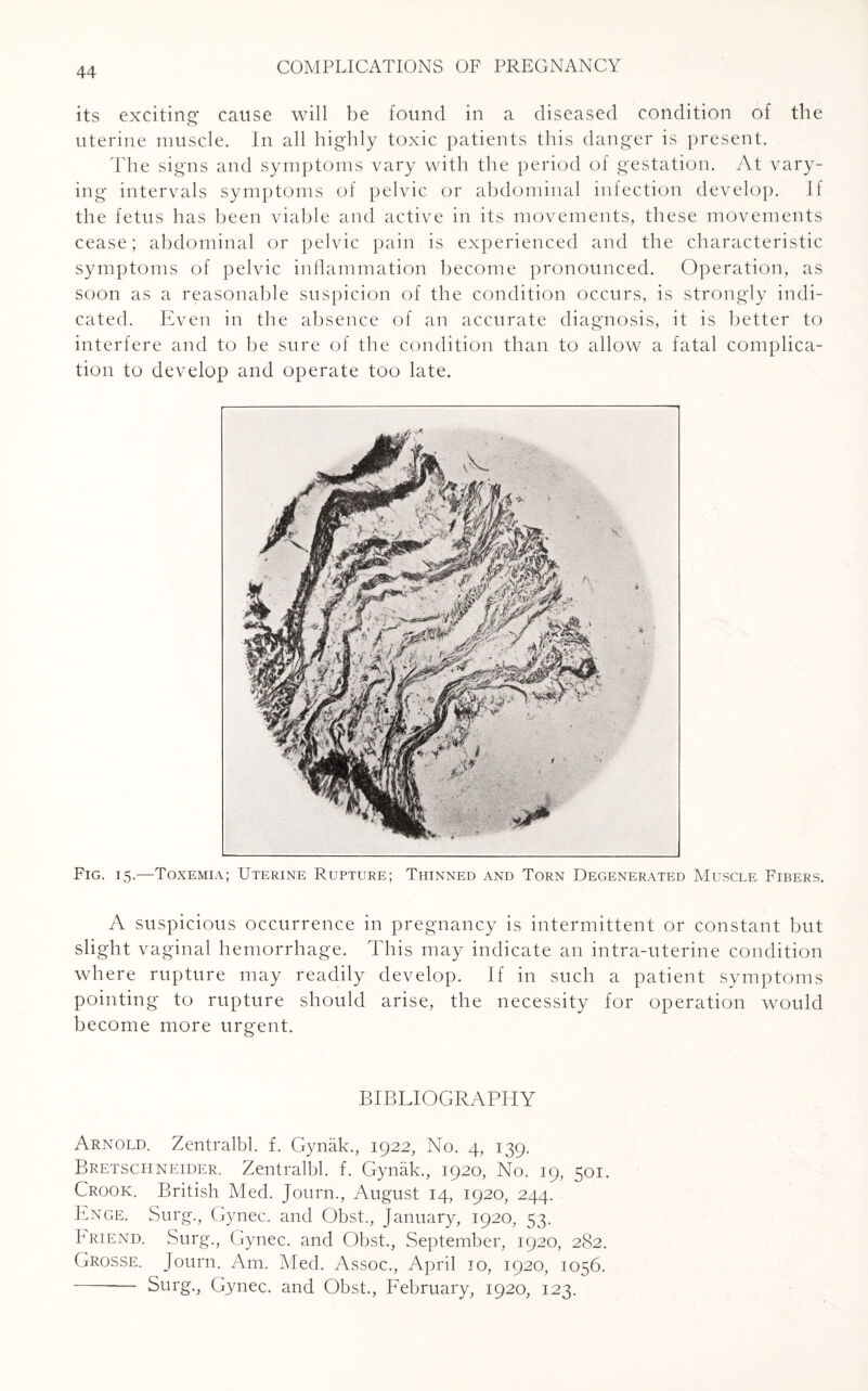 its exciting cause will be found in a diseased condition of the uterine muscle. In all highly toxic patients this danger is present. The signs and symptoms vary with the period of gestation. At vary¬ ing intervals symptoms of pelvic or abdominal infection develop. If the fetus has been viable and active in its movements, these movements cease; abdominal or pelvic pain is experienced and the characteristic symptoms of pelvic inflammation become pronounced. Operation, as soon as a reasonable suspicion of the condition occurs, is strongly indi¬ cated. Even in the absence of an accurate diagnosis, it is better to interfere and to be sure of the condition than to allow a fatal complica¬ tion to develop and operate too late. Fig. 15.—Toxemia; Uterine Rupture; Thinned and Torn Degenerated Muscle Fibers. A suspicious occurrence in pregnancy is intermittent or constant but slight vaginal hemorrhage. This may indicate an intra-uterine condition where rupture may readily develop. If in such a patient symptoms pointing to rupture should arise, the necessity for operation would become more urgent. BIBLIOGRAPHY Arnold. Zentralbl. f. Gynak., 1922, No. 4, 139. Bretschneider. Zentralbl. f. Gynak., 1920, No. 19, 501. Crook. British Med. Journ., August 14, 1920, 244. Enge. Surg., Gynec. and Obst., January, 1920, 53. Friend. Surg., Gynec. and Obst., September, 1920, 282. Grosse. Journ. Am. Med. Assoc., April jo, 1920, 1056. - Surg., Gynec. and Obst., February, 1920, 123.