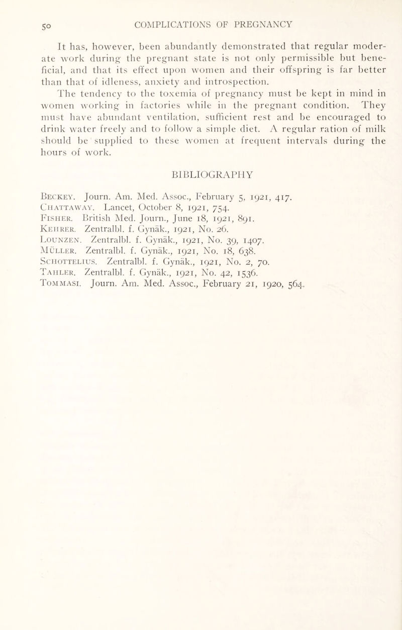 So It has, however, been abundantly demonstrated that regular moder¬ ate work during the pregnant state is not only permissible but bene¬ ficial, and that its effect upon women and their offspring is far better than that of idleness, anxiety and introspection. The tendency to the toxemia of pregnancy must be kept in mind in women working in factories while in the pregnant condition. They must have abundant ventilation, sufficient rest and be encouraged to drink water freely and to follow a simple diet. A regular ration of milk should be' supplied to these women at frequent intervals during the hours of work. BIBLIOGRAPHY Beckey. Journ. Am. Med. Assoc., February 5, 1921, 417. Chattaway. Lancet, October 8, 1921, 754. Fisher. British Med. Journ., June 18, 1921, 891. Keiirer. Zentralbl. f. Gynak., 1921, No. 26. Lounzen. Zentralbl. f. Gynak., 1921, No. 39, 1407. Muller. Zentralbl. f. Gynak., 1921, No. 18, 638. Schottelius. Zentralbl. f. Gynak., 1921, No. 2, 70. Tahler. Zentralbl. f. Gynak., 1921, No. 42, 1536. Tommasi. Journ. Am. Med. Assoc., February 21, 1920, 564.