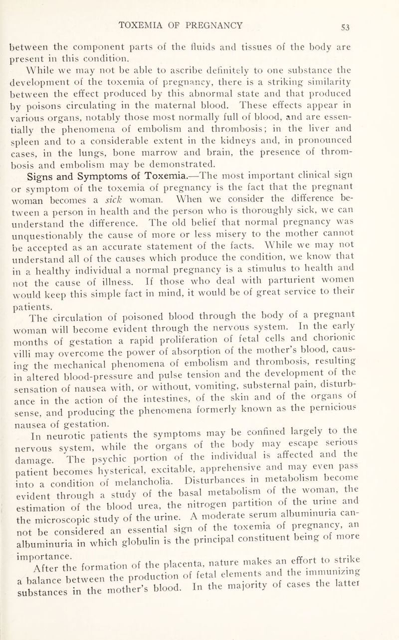 between the component parts of the fluids and tissues of the body are present in this condition. While we may not be able to ascribe definitely to one substance the development of the toxemia of pregnancy, there is a striking similarity between the effect produced by this abnormal state and that produced by poisons circulating in the maternal blood. These effects appear in various organs, notably those most normally full of blood, and are essen¬ tially the phenomena of embolism and thrombosis; in the liver and Spleen and to a considerable extent in the kidneys and, in pronounced cases, in the lungs, bone marrow and brain, the presence of throm¬ bosis and embolism may be demonstrated. Signs and Symptoms of Toxemia.—The most important clinical sign or symptom of the toxemia of pregnancy is the fact that the pregnant woman becomes a sick woman. When we consider the difference be¬ tween a person in health and the person who is thoroughly sick, we can understand the difference. The old belief that normal pregnancy was unquestionably the cause of more or less misery to the mother cannot be accepted as an accurate statement of the facts. While we may not understand all of the causes which produce the condition, we know that in a healthy individual a normal pregnancy is a stimulus to health and not the cause of illness. If those who deal with parturient women would keep this simple fact in mind, it would be of great service to their patients. The circulation of poisoned blood through the body of a pregnant woman will become evident through the nervous system. In the early months of gestation a rapid proliferation of fetal cells and chorionic villi may overcome the power of absorption of the mother’s blood, caus¬ ing the mechanical phenomena of embolism and thrombosis, resulting in^altered blood-pressure and pulse tension and the development of the sensation of nausea with, or without, vomiting, substernal pain, disturb¬ ance in the action of the intestines, of the skin and of the organs o sense, and producing the phenomena formerly known as the pernicious nausea of gestation. „ . . In neurotic patients the symptoms may be conuned largely to the nervous system, while the organs of the body may escape serious damage The psychic portion of the individual is affected and tie patient becomes hysterical, excitable, apprehensive and may even pass Into a condition of melancholia. Disturbances in metabolism become evident through a study of the basal metabolism of the woman, the estimation of the blood urea, the nitrogen partition of the urine and the microscopic study of the urine. A moderate serum albuminuria can¬ not be considered an essential sign of the toxemia °f/Ta T more albuminuria in which globulin is the principal constituent being of more LSa,::s irr s, i„ *. * ...............