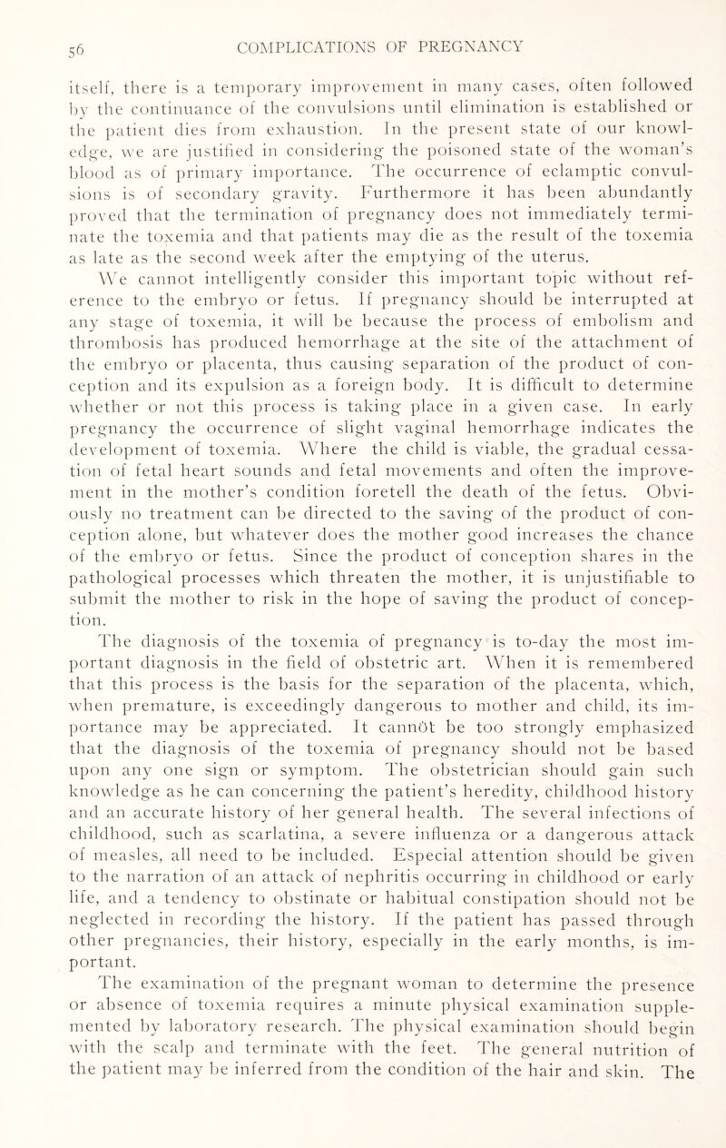 itself, there is a temporary improvement in many cases, often followed by the continuance of the convulsions until elimination is established or the patient dies from exhaustion. In the present state of our knowl¬ edge, we are justified in considering the poisoned state of the woman’s blood as of primary importance. The occurrence of eclamptic convul¬ sions is of secondary gravity. Furthermore it has been abundantly proved that the termination of pregnancy does not immediately termi¬ nate the toxemia and that patients may die as the result of the toxemia as late as the second week after the emptying of the uterus. We cannot intelligently consider this important topic without ref¬ erence to the embryo or fetus. If pregnancy should be interrupted at any stage of toxemia, it will be because the process of embolism and thrombosis has produced hemorrhage at the site of the attachment of the embryo or placenta, thus causing separation of the product of con¬ ception and its expulsion as a foreign body. It is difficult to determine whether or not this process is taking place in a given case. In early pregnancy the occurrence of slight vaginal hemorrhage indicates the development of toxemia. Where the child is viable, the gradual cessa¬ tion of fetal heart sounds and fetal movements and often the improve¬ ment in the mother’s condition foretell the death of the fetus. Obvi¬ ously no treatment can be directed to the saving of the product of con¬ ception alone, but whatever does the mother good increases the chance of the embryo or fetus. Since the product of conception shares in the pathological processes which threaten the mother, it is unjustifiable to submit the mother to risk in the hope of saving the product of concep¬ tion. The diagnosis of the toxemia of pregnancy is to-day the most im¬ portant diagnosis in the field of obstetric art. When it is remembered that this process is the basis for the separation of the placenta, which, when premature, is exceedingly dangerous to mother and child, its im¬ portance may be appreciated. It cannOt be too strongly emphasized that the diagnosis of the toxemia of pregnancy should not be based upon any one sign or symptom. The obstetrician should gain such knowledge as he can concerning the patient’s heredity, childhood history and an accurate history of her general health. The several infections of childhood, such as scarlatina, a severe influenza or a dangerous attack of measles, all need to be included. Especial attention should be given to the narration of an attack of nephritis occurring in childhood or early life, and a tendency to obstinate or habitual constipation should not be neglected in recording the history. If the patient has passed through other pregnancies, their history, especially in the early months, is im¬ portant. The examination of the pregnant woman to determine the presence or absence of toxemia requires a minute physical examination supple¬ mented by laboratory research. The physical examination should begin with the scalp and terminate with the feet. The general nutrition of the patient may be inferred from the condition of the hair and skin. The