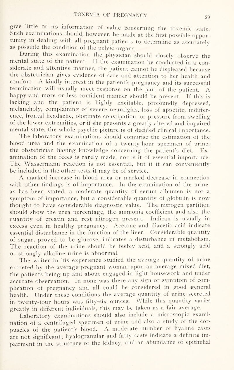 59 give little or no information of value concerning the toxemic state. Such examinations should, however, be made at the first possible oppor¬ tunity in dealing with all pregnant patients to determine as accurately as possible the condition of the pelvic organs. During this examination the physician should closely observe the mental state of the patient. If the examination be conducted in a con¬ siderate and attentive manner, the patient cannot be displeased because the obstetrician gives evidence of care and attention to her health and comfort. A kindly interest in the patient’s pregnancy and its successful termination will usually meet response on the part of the patient. A happy and more or less confident manner should be present. If this is lacking and the patient is highly excitable, profoundly depressed, melancholy, complaining of severe neuralgias, loss of appetite, indiffer¬ ence, frontal headache, obstinate constipation, or pressure from swelling of the lower extremities, or if she presents a greatly altered and impaired mental state, the whole psychic picture is of decided clinical importance. The laboratory examinations should comprise the estimation of the blood urea and the examination of a twenty-hour specimen of urine, the obstetrician having knowledge concerning the patient’s diet. Ex¬ amination of the feces is rarely made, nor is it of essential importance. The Wassermann reaction is not essential, but if it can conveniently be included in the other tests it may be of service. A marked increase in blood urea or marked decrease in connection with other findings is of importance. In the examination of the urine, as has been stated, a moderate quantity of serum albumen is not a symptom of importance, but a considerable quantity of globulin is now thought to have considerable diagnostic value. The nitrogen partition should show the urea percentage, the ammonia coefficient and also the quantity of creatin and rest nitrogen present. Indican is usually in excess even in healthy pregnancy. Acetone and diacetic acid indicate essential disturbance in the function of the liver. Considerable quantity of sugar, proved to be glucose, indicates a disturbance in metabolism. The reaction of the urine should be feebly acid, and a strongly acid or strongly alkaline urine is abnormal. The writer in his experience studied the average quantity of urine excreted by the average pregnant woman upon an average mixed diet, the patients being up and about engaged in light housework and under accurate observation. In none was there any sign or symptom of com¬ plication of pregnancy and all could be considered in good general health. Under these conditions the average quantity of urine secreted in twenty-four hours was fifty-six ounces. While this quantity varies greatly in different individuals, this may be taken as a fair average. Laboratory examinations should also include a microscopic exami¬ nation of a centrifuged specimen of urine and also a study of the cor¬ puscles of the patient’s blood. A moderate number of hyaline casts are not significant \ hyalogranular and fatty casts indicate a definite im¬ pairment in the structure of the kidney, and an abundance of epithelial