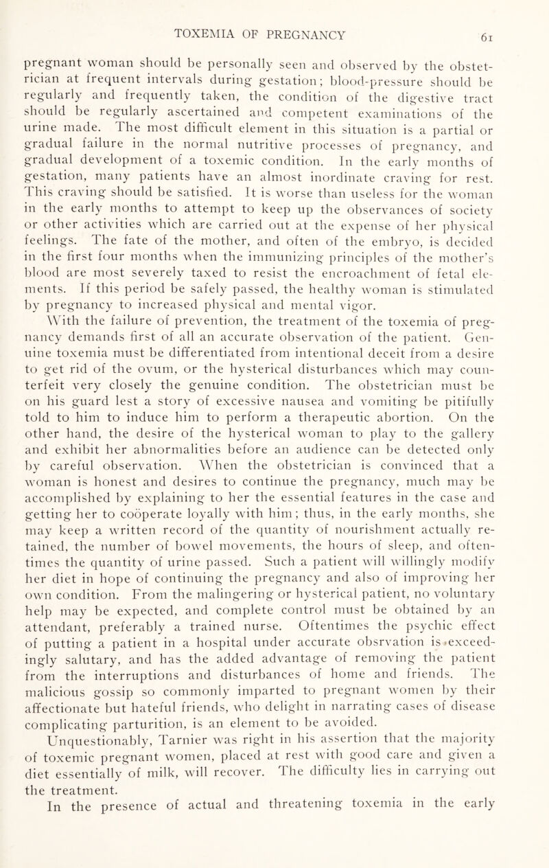 pregnant woman should be personally seen and observed by the obstet¬ rician at frequent intervals during gestation; blood-pressure should be regularly and frequently taken, the condition of the digestive tract should be regularly ascertained and competent examinations of the urine made. The most difficult element in this situation is a partial or gradual failure in the normal nutritive processes of pregnancy, and gradual development of a toxemic condition. In the early months of gestation, many patients have an almost inordinate craving for rest. This craving should be satisfied. It is worse than useless for the woman in the early months to attempt to keep up the observances of society or other activities which are carried out at the expense of her physical feelings. The fate of the mother, and often of the embryo, is decided in the first four months when the immunizing principles of the mother’s blood are most severely taxed to resist the encroachment of fetal ele¬ ments. If this period be safely passed, the healthy woman is stimulated by pregnancy to increased physical and mental vigor. With the failure of prevention, the treatment of the toxemia of preg¬ nancy demands first of all an accurate observation of the patient. Gen¬ uine toxemia must be differentiated from intentional deceit from a desire to get rid of the ovum, or the hysterical disturbances which may coun¬ terfeit very closely the genuine condition. The obstetrician must be on his guard lest a story of excessive nausea and vomiting be pitifully told to him to induce him to perform a therapeutic abortion. On the other hand, the desire of the hysterical woman to play to the gallery and exhibit her abnormalities before an audience can be detected only by careful observation. When the obstetrician is convinced that a woman is honest and desires to continue the pregnancy, much may be accomplished by explaining to her the essential features in the case and getting her to cooperate loyally with him; thus, in the early months, she may keep a written record of the quantity of nourishment actually re¬ tained, the number of bowel movements, the hours of sleep, and often¬ times the quantity of urine passed. Such a patient will willingly modify her diet in hope of continuing the pregnancy and also of improving her own condition. From the malingering or hysterical patient, no voluntary help may be expected, and complete control must be obtained by an attendant, preferably a trained nurse. Oftentimes the psychic effect of putting a patient in a hospital under accurate obsrvation is ^exceed¬ ingly salutary, and has the added advantage of removing the patient from the interruptions and disturbances of home and friends. The malicious gossip so commonly imparted to pregnant women by their affectionate but hateful friends, who delight in narrating cases of disease complicating parturition, is an element to be avoided. Unquestionably, Tarnier was right in his assertion that the majority of toxemic pregnant women, placed at rest with good care and given a diet essentially of milk, will recover. The difficulty lies in carrying out the treatment. In the presence of actual and threatening toxemia in the early