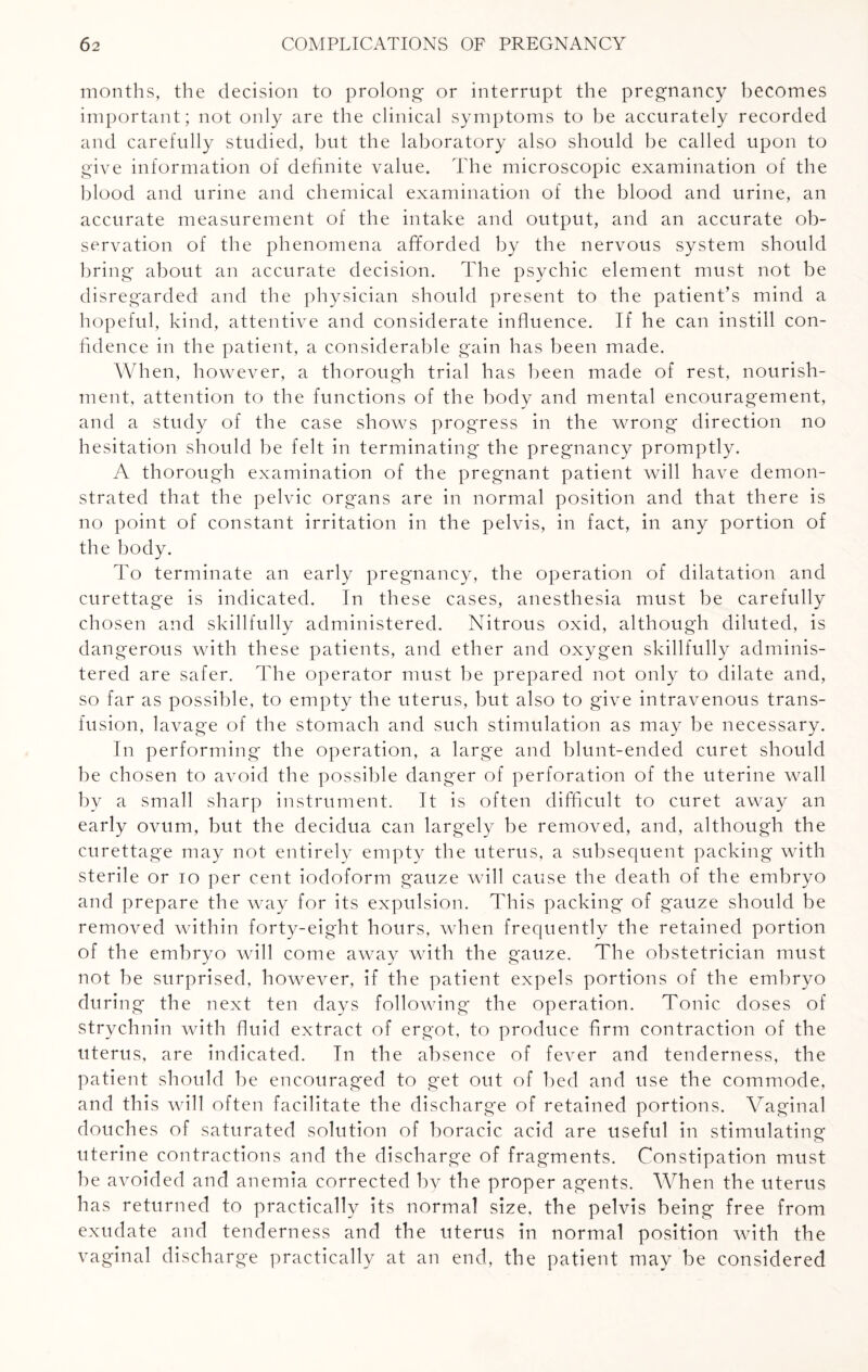 months, the decision to prolong or interrupt the pregnancy becomes important; not only are the clinical symptoms to be accurately recorded and carefully studied, but the laboratory also should be called upon to give information of definite value. The microscopic examination of the blood and urine and chemical examination of the blood and urine, an accurate measurement of the intake and output, and an accurate ob¬ servation of the phenomena afforded by the nervous system should bring about an accurate decision. The psychic element must not be disregarded and the physician should present to the patient’s mind a hopeful, kind, attentive and considerate influence. If he can instill con¬ fidence in the patient, a considerable gain has been made. When, however, a thorough trial has been made of rest, nourish¬ ment, attention to the functions of the body and mental encouragement, and a study of the case shows progress in the wrong direction no hesitation should be felt in terminating the pregnancy promptly. A thorough examination of the pregnant patient will have demon¬ strated that the pelvic organs are in normal position and that there is no point of constant irritation in the pelvis, in fact, in any portion of the body. To terminate an early pregnancy, the operation of dilatation and curettage is indicated. In these cases, anesthesia must be carefully chosen and skillfully administered. Nitrous oxid, although diluted, is dangerous with these patients, and ether and oxygen skillfully adminis¬ tered are safer. The operator must be prepared not only to dilate and, so far as possible, to empty the uterus, but also to give intravenous trans¬ fusion, lavage of the stomach and such stimulation as may be necessary. In performing the operation, a large and blunt-ended curet should be chosen to avoid the possible danger of perforation of the uterine wall by a small sharp instrument. It is often difficult to curet away an early ovum, but the decidua can largely be removed, and, although the curettage may not entirely empty the uterus, a subsequent packing with sterile or to per cent iodoform gauze will cause the death of the embryo and prepare the way for its expulsion. This packing of gauze should be removed within forty-eight hours, when frequently the retained portion of the embryo will come away with the gauze. The obstetrician must not be surprised, however, if the patient expels portions of the embryo during the next ten days following the operation. Tonic doses of strychnin with fluid extract of ergot, to produce firm contraction of the uterus, are indicated. In the absence of fever and tenderness, the patient should be encouraged to get out of bed and use the commode, and this will often facilitate the discharge of retained portions. Vaginal douches of saturated solution of boracic acid are useful in stimulating uterine contractions and the discharge of fragments. Constipation must be avoided and anemia corrected by the proper agents. When the uterus has returned to practically its normal size, the pelvis being free from exudate and tenderness and the uterus in normal position with the vaginal discharge practically at an end, the patient may be considered