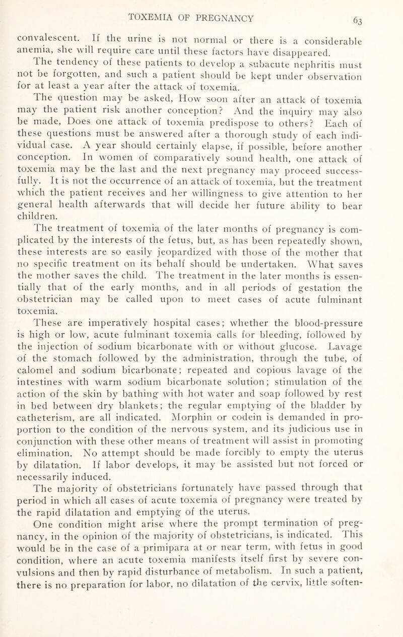 convalescent. If the urine is not normal or there is a considerable anemia, she will require care until these factors have disappeared. The tendency of these patients to develop a subacute nephritis must not De forgotten, and such a patient should be kept under observation for at least a year after the attack of toxemia. The question may be asked, How soon after an attack of toxemia may the patient risk another conception? And the inquiry may also be made, Does one attack of toxemia predispose to others? Each of these questions must be answered after a thorough study of each indi¬ vidual case. A year should certainly elapse, if possible, before another conception. In women of comparatively sound health, one attack of toxemia may be the last and the next pregnancy may proceed success¬ fully. It is not the occurrence of an attack of toxemia, but the treatment which the patient receives and her willingness to give attention to her general health afterwards that will decide her future ability to bear children. The treatment of toxemia of the later months of pregnancy is com¬ plicated by the interests of the fetus, but, as has been repeatedly shown, these interests are so easily jeopardized with those of the mother that no specific treatment on its behalf should be undertaken. What saves the mother saves the child. The treatment in the later months is essen¬ tially that of the early months, and in all periods of gestation the obstetrician may be called upon to meet cases of acute fulminant toxemia. These are imperatively hospital cases; whether the blood-pressure is high or low, acute fulminant toxemia calls for bleeding, followed by the injection of sodium bicarbonate with or without glucose. Lavage of the stomach followed by the administration, through the tube, of calomel and sodium bicarbonate; repeated and copious lavage of the intestines with warm sodium bicarbonate solution; stimulation of the action of the skin by bathing with hot water and soap followed by rest in bed between dry blankets; the regular emptying of the bladder by catheterism, are all indicated. Morphin or codein is demanded in pro¬ portion to the condition of the nervous system, and its judicious use in conjunction with these other means of treatment will assist in promoting elimination. No attempt should be made forcibly to empty the uterus by dilatation. If labor develops, it may be assisted but not forced or necessarily induced. The majority of obstetricians fortunately have passed through that period in which all cases of acute toxemia of pregnancy were treated by the rapid dilatation and emptying of the uterus. One condition might arise where the prompt termination of preg¬ nancy, in the opinion of the majority of obstetricians, is indicated. I his would be in the case of a primipara at or near term, with fetus in good condition, where an acute toxemia manifests itself first by severe con¬ vulsions and then by rapid disturbance of metabolism. In such a patient, there is no preparation for labor, no dilatation of the cervix, little soften-