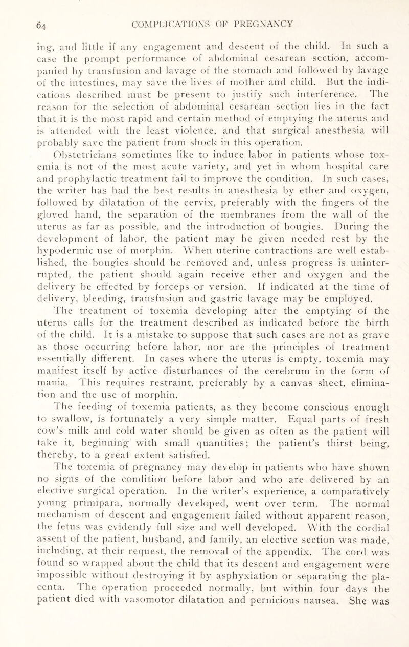 ing, and little if any engagement and descent of the child. In such a case the prompt performance of abdominal cesarean section, accom¬ panied by transfusion and lavage of the stomach and followed by lavage of the intestines, may save the lives of mother and child. But the indi¬ cations described must be present to justify such interference. The reason for the selection of abdominal cesarean section lies in the fact that it is the most rapid and certain method of emptying the uterus and is attended with the least violence, and that surgical anesthesia will probably save the patient from shock in this operation. Obstetricians sometimes like to induce labor in patients whose tox¬ emia is not of the most acute variety, and yet in whom hospital care and prophylactic treatment fail to improve the condition. In such cases, the writer has had the best results in anesthesia by ether and oxygen, followed by dilatation of the cervix, preferably with the fingers of the gloved hand, the separation of the membranes from the wall of the uterus as far as possible, and the introduction of bougies. During the development of labor, the patient may be given needed rest by the hypodermic use of morphin. When uterine contractions are well estab¬ lished, the bougies should be removed and, unless progress is uninter¬ rupted, the patient should again receive ether and oxygen and the delivery be effected by forceps or version. If indicated at the time of delivery, bleeding, transfusion and gastric lavage may be employed. The treatment of toxemia developing after the emptying of the uterus calls for the treatment described as indicated before the birth of the child. It is a mistake to suppose that such cases are not as grave as those occurring before labor, nor are the principles of treatment essentially different. In cases where the uterus is empty, toxemia may manifest itself by active disturbances of the cerebrum in the form of mania. This requires restraint, preferably by a canvas sheet, elimina¬ tion and the use of morphin. The feeding of toxemia patients, as they become conscious enough to swallow, is fortunately a very simple matter. Equal parts of fresh cow’s milk and cold water should be given as often as the patient will take it, beginning with small quantities; the patient’s thirst being, thereby, to a great extent satisfied. The toxemia of pregnancy may develop in patients who have shown no signs of the condition before labor and who are delivered by an elective surgical operation. In the writer’s experience, a comparatively young primipara, normally developed, went over term. The normal mechanism of descent and engagement failed without apparent reason, the fetus was evidently full size and well developed. With the cordial assent of the patient, husband, and family, an elective section was made, including, at their request, the removal of the appendix. The cord was found so wrapped about the child that its descent and engagement were impossible without destroying it by asphyxiation or separating the pla¬ centa. The operation proceeded normally, but within four days the patient died with vasomotor dilatation and pernicious nausea. She was