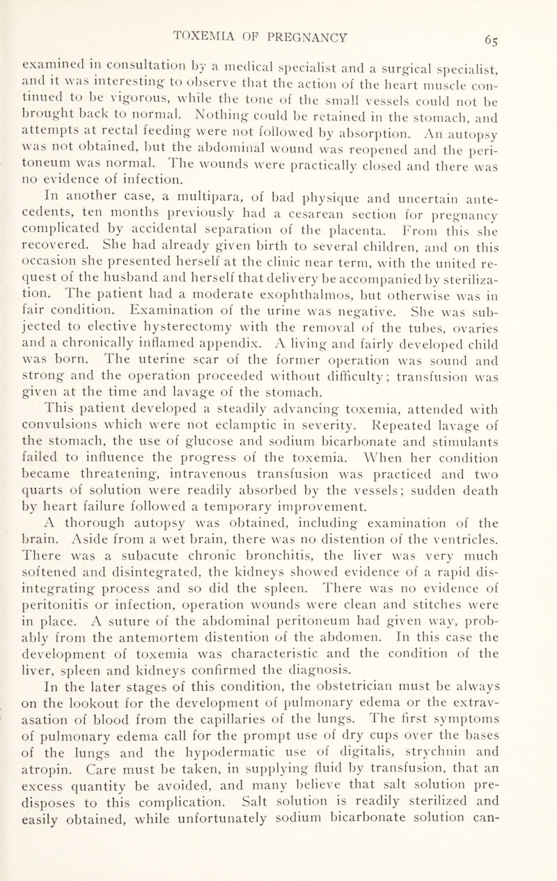 examined in consultation by a medical specialist and a surgical specialist, and it \\ as intei esting to observe that the action of the heart muscle con¬ tinued to be vigorous, while the tone of the small vessels could not be brought back to normal. Nothing could be retained in the stomach, and attempts at rectal feeding were not followed by absorption. An autopsy was not obtained, but the abdominal wound was reopened and the peri¬ toneum was normal. The wounds were practically closed and there was no evidence of infection. In another case, a multipara, of bad physique and uncertain ante¬ cedents, ten months previously had a cesarean section for pregnancy complicated by accidental separation of the placenta. From this she recovered. She had already given birth to several children, and on this occasion she presented herself at the clinic near term, with the united re¬ quest of the husband and herself that delivery be accompanied by steriliza¬ tion. The patient had a moderate exophthalmos, but otherwise was in fair condition. Examination of the urine was negative. She was sub¬ jected to elective hysterectomy with the removal of the tubes, ovaries and a chronically inflamed appendix. A living and fairly developed child was born. The uterine scar of the former operation was sound and strong and the operation proceeded without difficulty; transfusion was given at the time and lavage of the stomach. This patient developed a steadily advancing toxemia, attended with convulsions which were not eclamptic in severity. Repeated lavage of the stomach, the use of glucose and sodium bicarbonate and stimulants failed to influence the progress of the toxemia. When her condition became threatening, intravenous transfusion was practiced and two quarts of solution were readily absorbed by the vessels; sudden death by heart failure followed a temporary improvement. A thorough autopsy was obtained, including examination of the brain. Aside from a wet brain, there was no distention of the ventricles. There was a subacute chronic bronchitis, the liver was very much softened and disintegrated, the kidneys showed evidence of a rapid dis¬ integrating process and so did the spleen. There was no evidence of peritonitis or infection, operation wounds were clean and stitches were in place. A suture of the abdominal peritoneum had given way, prob¬ ably from the antemortem distention of the abdomen. In this case the development of toxemia was characteristic and the condition of the liver, spleen and kidneys confirmed the diagnosis. In the later stages of this condition, the obstetrician must be always on the lookout for the development of pulmonary edema or the extrav¬ asation of blood from the capillaries of the lungs. The first symptoms of pulmonary edema call for the prompt use of dry cups over the bases of the lungs and the hypodermatic use of digitalis, strychnin and atropin. Care must be taken, in supplying fluid by transfusion, that an excess quantity be avoided, and many believe that salt solution pre¬ disposes to this complication. Salt solution is readily sterilized and easily obtained, while unfortunately sodium bicarbonate solution can-