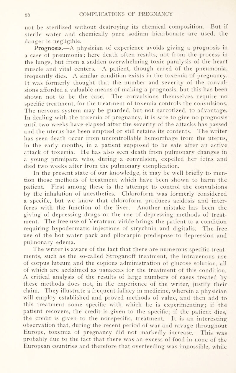 not be sterilized without destroying its chemical composition. But if sterile water and chemically pure sodium bicarbonate are used, the danger is negligible. Prognosis.—A physician of experience avoids giving a prognosis in a case of pneumonia; here death often results, not from the process in the lungs, but from a sudden overwhelming toxic paralysis of the heart muscle and vital centers. A patient, though cured of the pneumonia, frequently dies. A similar condition exists in the toxemia of pregnancy. It was formerly thought that the number and severity of the convul¬ sions afforded a valuable means of making a prognosis, but this has been shown not to be the case. The convulsions themselves require no specific treatment, for the treatment of toxemia controls the convulsions. The nervous system may be guarded, but not narcotized, to advantage. In de ah ng with the toxemia of pregnancy, it is safe to give no prognosis until two weeks have elapsed after the severity of the attacks has passed and the uterus has been emptied or still retains its contents. The writer has seen death occur from uncontrollable hemorrhage from the uterus, in the early months, in a patient supposed to be safe after an active attack of toxemia. He has also seen death from pulmonary changes in a young primipara who, during a convulsion, expelled her fetus and died two weeks after from the pulmonary complication. In the present state of our knowledge, it may be well briefly to men¬ tion those methods of treatment which have been shown to harm the patient. First among these is the attempt to control the convulsions by the inhalation of anesthetics. Chloroform was formerly considered a specific, but we know that chloroform produces acidosis and inter¬ feres with the function of the liver. Another mistake has been the giving of depressing drugs or the use of depressing methods of treat¬ ment. The free use of Veratrum viride brings the patient to a condition requiring hypodermatic injections of strychnin and digitalis. The free use of the hot water pack and pilocarpin predispose to depression and pulmonary edema. The writer is aware of the fact that there are numerous specific treat¬ ments, such as the so-called Stroganoff treatment, the intravenous use of corpus luteum and the copious administration of glucose solution, all of which are acclaimed as panaceas for the treatment of this condition. A critical analysis of the results of large numbers of cases treated by these methods does not, in the experience of the writer, justify their claim. They illustrate a frequent fallacy in medicine, wherein a physician will employ established and proved methods of value, and then add to this treatment some specific with which he is experimenting; if the patient recovers, the credit is given to the specific; if the patient dies, the credit is given to the nonspecific, treatment. It is an interesting observation that, during the recent period of war and ravage throughout Europe, toxemia of pregnancy did not markedly increase. This was probably due to the fact that there was an excess of food in none of the European countries and therefore that overfeeding was impossible, while