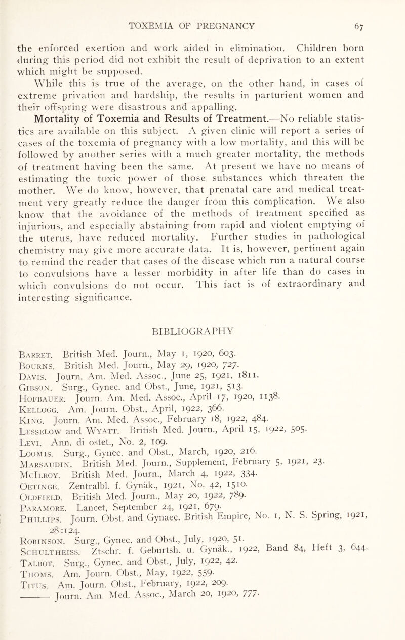 the enforced exertion and work aided in elimination. Children born during this period did not exhibit the result of deprivation to an extent which might be supposed. While this is true of the average, on the other hand, in cases of extreme privation and hardship, the results in parturient women and their offspring were disastrous and appalling. Mortality of Toxemia and Results of Treatment.—No reliable statis¬ tics are available on this subject. A given clinic will report a series of cases of the toxemia of pregnancy with a low mortality, and this will be followed by another series with a much greater mortality, the methods of treatment having been the same. At present we have no means of estimating the toxic power of those substances which threaten the mother. We do know, however, that prenatal care and medical treat¬ ment very greatly reduce the danger from this complication. We also know that the avoidance of the methods of treatment specified as injurious, and especially abstaining from rapid and violent emptying of the uterus, have reduced mortality. Further studies in pathological chemistry may give more accurate data. It is, however, pertinent again to remind the reader that cases of the disease which run a natural course to convulsions have a lesser morbidity in after life than do cases in which convulsions do not occur. This fact is of extraordinary and interesting significance. BIBLIOGRAPHY Barret. British Med. Journ., May 1, 1920, 603. Bourns. British Med. Journ., May 29, 1920, 727. Davis. Journ. Am. Med. Assoc., June 25, 1921, 1811. Gibson. Surg., Gynec. and Obst., June, 1921, 513. Hofbauer. Journ. Am. Med. Assoc., April 17, 1920, 1138. Kellogg. Am. Journ. Obst., April, 1922, 366. King. Journ. Am. Med. Assoc., February 18, i922> 4^4- Lesselow and Wyatt. British Med. Journ., April 15, i922> 5°5- Levi. Ann. di ostet., No. 2, 109. Loomis. Surg., Gynec. and Obst., March, 1920, 216. Marsaudin. British Med. Journ., Supplement, Februaiy 5> 23* McIlroy. British Med. Journ., March 4, i922> 334- Oetinge. Zentralbl. f. Gynak., I92L To. 42, 1510- Oldfield. British Med. Journ., May 20, i922> 7&9- Paramore. Lancet, September 24, 1921, 679. Phillips. Journ. Obst. and Gynaec. British Empire, No. 1, N. S. Spring, I92B 28 1124. Robinson. Surg., Gynec. and Obst., July, 1920, 51. Schultheiss. Ztschr. f. Geburtsh. u. Gynak., 1922, Band 84, Heft 3, 644. Talbot. Surg.. Gynec. and Obst., July, i922> 42- Thoms. Am. Journ. Obst., May, 1922, 559. Titus. Am. Journ. Obst., February, 1922, 209. _ Journ. Am. Med. Assoc., March 20, 1920, //7*