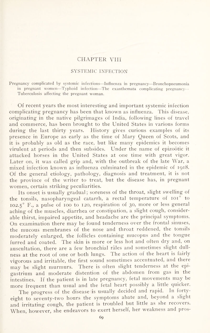 CHAPTER VIII SYSTEMIC INFECTION Pregnancy complicated by systemic infections—Influenza in pregnancy—Bronchopneumonia in pregnant women—-Typhoid infection—The exanthemata complicating pregnancy— Tuberculosis affecting the pregnant woman. Of recent years the most interesting and important systemic infection complicating pregnancy has been that known as influenza. This disease, originating in the native pilgrimages of India, following lines of travel and commerce, has been brought to the United States in various forms during the last thirty years. History gives curious examples of its presence in Europe as early as the time of Mary Queen of Scots, and it is probably as old as the race, but like many epidemics it becomes virulent at periods and then subsides. Under the name of epizootic it attacked horses in the United States at one time with great vigor. Later on, it was called grip and, with the outbreak of the late War, a mixed infection known as influenza culminated in the epidemic of 1918. Of the general etiology, pathology, diagnosis and treatment, it is not the province of the writer to treat, but the disease has, in pregnant women, certain striking peculiarities. Its onset is usually gradual; soreness of the throat, slight swelling of the tonsils, nasopharyngeal catarrh, a rectal temperature of ioi° to 102.50 F., a pulse of 100 to 120, respiration of 30, more or less general aching of the muscles, diarrhea or constipation, a slight cough, consider¬ able thirst, impaired appetite, and headache are the principal symptoms. On examination there may be found tenderness over the frontal sinuses, the mucous membranes of the nose and throat reddened, the tonsils moderately enlarged, the follicles containing mucopus and the tongue furred and coated. The skin is more or less hot and often dry and, on auscultation, there are a few bronchial rales and sometimes slight dull¬ ness at the root of one or both lungs. I he action of the heart is fairly vigorous and irritable, the first sound sometimes accentuated, and there may be slight murmurs. There is often slight tenderness at the epi¬ gastrium and moderate distention of the abdomen from gas in the intestines. If the patient is in late pregnancy, fetal movements may be more frequent than usual and the fetal heart possibly a little quicker. The progress of the disease is usually decided and rapid. In fort}'- eight to seventy-two hours the symptoms abate and, beyond a slight and irritating cough, the patient is troubled but little as she recovers. When, however, she endeavors to exert herself, her weakness and pros