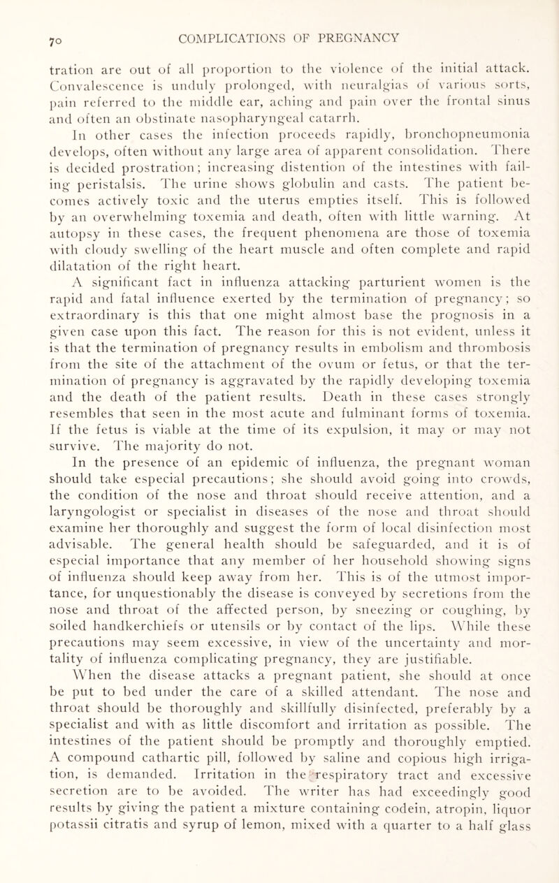 tration are out of all proportion to the violence of the initial attack. Convalescence is unduly prolonged, with neuralgias of various sorts, pain referred to the middle ear, aching and pain over the frontal sinus and often an obstinate nasopharyngeal catarrh. In other cases the infection proceeds rapidly, bronchopneumonia develops, often without any large area of apparent consolidation. There is decided prostration; increasing distention of the intestines with fail¬ ing peristalsis. The urine shows globulin and casts. The patient be¬ comes actively toxic and the uterus empties itself. This is followed by an overwhelming toxemia and death, often with little warning. At autopsy in these cases, the frequent phenomena are those of toxemia with cloudy swelling of the heart muscle and often complete and rapid dilatation of the right heart. A significant fact in influenza attacking parturient women is the rapid and fatal influence exerted by the termination of pregnancy; so extraordinary is this that one might almost base the prognosis in a given case upon this fact. The reason for this is not evident, unless it is that the termination of pregnancy results in embolism and thrombosis from the site of the attachment of the ovum or fetus, or that the ter¬ mination of pregnancy is aggravated by the rapidly developing toxemia and the death of the patient results. Death in these cases strongly resembles that seen in the most acute and fulminant forms of toxemia. If the fetus is viable at the time of its expulsion, it may or may not survive. The majority do not. In the presence of an epidemic of influenza, the pregnant woman should take especial precautions; she should avoid going into crowds, the condition of the nose and throat should receive attention, and a laryngologist or specialist in diseases of the nose and throat should examine her thoroughly and suggest the form of local disinfection most advisable. The general health should be safeguarded, and it is of especial importance that any member of her household showing signs of influenza should keep away from her. This is of the utmost impor¬ tance, for unquestionably the disease is conveyed by secretions from the nose and throat of the affected person, by sneezing or coughing, by soiled handkerchiefs or utensils or by contact of the lips. While these precautions may seem excessive, in view of the uncertainty and mor¬ tality of influenza complicating pregnancy, they are justifiable. When the disease attacks a pregnant patient, she should at once be put to bed under the care of a skilled attendant. The nose and throat should be thoroughly and skillfully disinfected, preferably by a specialist and with as little discomfort and irritation as possible. The intestines of the patient should be promptly and thoroughly emptied. A compound cathartic pill, followed by saline and copious high irriga¬ tion, is demanded. Irritation in the respiratory tract and excessive secretion are to be avoided. The writer has had exceedingly good results by giving the patient a mixture containing codein, atropin, liquor potassii citratis and syrup of lemon, mixed with a quarter to a half glass