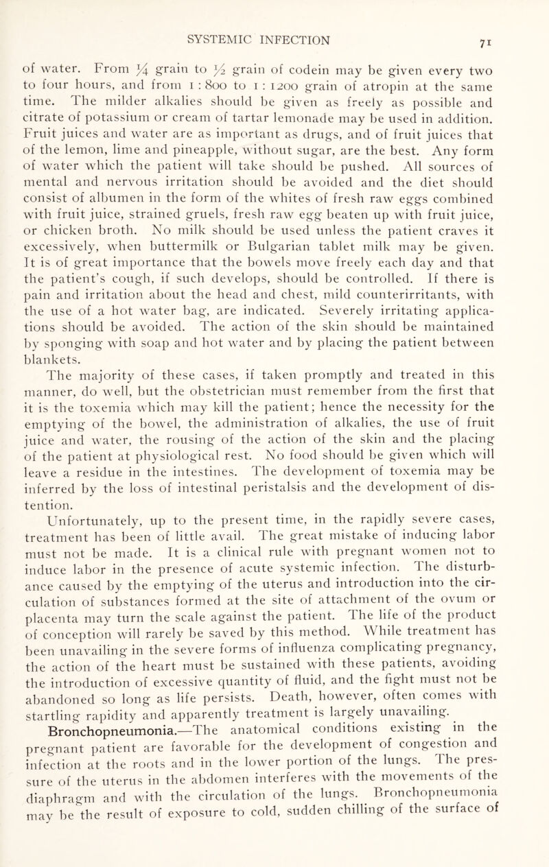 of water. From *4 gram to ^2 grain of codein may be given every two to four hours, and from 1 : 800 to 1 : 1200 grain of atropin at the same time. The milder alkalies should be given as freely as possible and citrate of potassium or cream of tartar lemonade may be used in addition. Fruit juices and water are as important as drugs, and of fruit juices that of the lemon, lime and pineapple, without sugar, are the best. Any form of water which the patient will take should be pushed. All sources of mental and nervous irritation should be avoided and the diet should consist of albumen in the form of the whites of fresh raw eggs combined with fruit juice, strained gruels, fresh raw egg beaten up with fruit juice, or chicken broth. No milk should be used unless the patient craves it excessively, when buttermilk or Bulgarian tablet milk may be given. It is of great importance that the bowels move freely each day and that the patient’s cough, if such develops, should be controlled. If there is pain and irritation about the head and chest, mild counterirritants, with the use of a hot water bag, are indicated. Severely irritating applica¬ tions should be avoided. The action of the skin should be maintained by sponging with soap and hot water and by placing the patient between blankets. The majority of these cases, if taken promptly and treated in this manner, do well, but the obstetrician must remember from the first that it is the toxemia which may kill the patient; hence the necessity for the emptying of the bowel, the administration of alkalies, the use of fruit juice and water, the rousing of the action of the skin and the placing of the patient at physiological rest. No food should be given which will leave a residue in the intestines. The development of toxemia may be inferred by the loss of intestinal peristalsis and the development of dis¬ tention. Unfortunately, up to the present time, in the rapidly severe cases, treatment has been of little avail. The great mistake of inducing labor must not be made. It is a clinical rule with pregnant women not to induce labor in the presence of acute systemic infection. The disturb¬ ance caused by the emptying of the uterus and introduction into the cir¬ culation of substances formed at the site of attachment of the ovum or placenta may turn the scale against the patient. The life of the product of conception will rarely be saved by this method. W hile treatment has been unavailing in the severe forms of influenza complicating pregnancy, the action of the heart must be sustained with these patients, avoiding the introduction of excessive quantity of fluid, and the fight must not be abandoned so long as life persists. Death, however, often comes with startling rapidity and apparently treatment is largely unavailing. Bronchopneumonia.—The anatomical conditions existing in the pregnant patient are favorable for the development of congestion and infection at the roots and in the lower portion of the lungs. The pres¬ sure of the uterus in the abdomen interferes with the movements of the diaphragm and with the circulation of the lungs. Bronchopneumonia may be'Ihe result of exposure to cold, sudden chilling of the surface of
