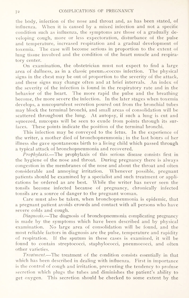 the body, infection of the nose and throat and, as has been stated, of influenza. When it is caused by a mixed infection and not a specific condition such as influenza, the symptoms are those of a gradually de¬ veloping cough, more or less expectoration, disturbance of the pulse and temperature, increased respiration and a gradual development of toxemia. The case will become serious in proportion to the extent of lung tissue involved and the condition of the heart muscle and respira¬ tory center. On examination, the obstetrician must not expect to find a large area of dullness, as in a classic pneumococcus infection. The physical signs in the chest may be out of proportion to the severity of the attack, and these signs may change often and at brief intervals. An index of the severity of the infection is found in the respiratory rate and in the behavior of the heart. The more rapid the pulse and the breathing become, the more severe the infection. In the later stages when toxemia develops, a mucopurulent secretion poured out from the bronchial tubes may block the terminal bronchi, and small areas of consolidation will be scattered throughout the lung. At autopsy, if such a lung is cut and squeezed, mucopus will be seen to exude from points through its sur¬ faces. These points indicate the position of the terminal bronchi. This infection may be conveyed to the fetus. In the experience of the writer, a mother died of bronchopneumonia; in the last hours of her illness she gave spontaneous birth to a living child which passed through a typical attack of bronchopneumonia and recovered. Prophylaxis.—The prophylaxis of this serious disease consists first in the hygiene of the nose and throat. During pregnancy there is always congestion in the membranes of the nose and about the throat and often considerable and annoying irritation. Whenever possible, pregnant patients should be examined by a specialist and such treatment or appli¬ cations be ordered as are best. While the writer has never seen the tonsils become infected because of pregnancy, chronically infected tonsils are a source of danger to the pregnant woman. Care must also be taken, when bronchopneumonia is epidemic, that a pregnant patient avoids crowds and contact with all persons who have severe colds and cough. Diagnosis.—'The diagnosis of bronchopneumonia complicating pregnancy is made by the symptoms which have been described and by physical examination. No large area of consolidation will be found, and the most reliable factors in diagnosis are the pulse, temperature and rapidity of respiration. If the sputum in these cases is examined, it will be found to contain streptococci, staphylococci, pneumococci, and often other varieties. Treatment.—The treatment of the condition consists essentially in that which has been described in dealing with influenza. First in importance is the control of cough and irritation, preventing the tendency to profuse secretion which plugs the tubes and diminishes the patient’s ability to get oxygen. This secretion should be checked to some extent by the