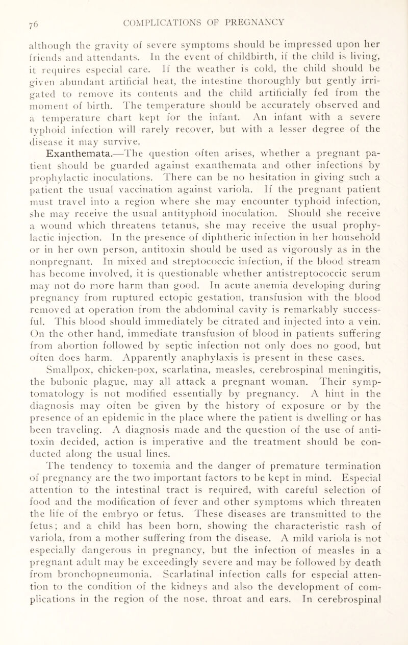 although the gravity of severe symptoms should he impressed upon her friends and attendants. In the event of childbirth, if the child is living, it requires especial care. If the weather is cold, the child should be given abundant artificial heat, the intestine thoroughly but gently irri¬ gated to remove its contents and the child artificially fed from the moment of birth. The temperature should be accurately observed and a temperature chart kept for the infant. An infant with a severe typhoid infection will rarely recover, but with a lesser degree of the disease it may survive. Exanthemata.—The question often arises, whether a pregnant pa¬ tient should be guarded against exanthemata and other infections by prophylactic inoculations. There can be no hesitation in giving such a patient the usual vaccination against variola. If the pregnant patient must travel into a region where she may encounter typhoid infection, she may receive the usual antityphoid inoculation. Should she receive a wound which threatens tetanus, she may receive the usual prophy¬ lactic injection. In the presence of diphtheric infection in her household or in her own person, antitoxin should be used as vigorously as in the nonpregnant. In mixed and streptococcic infection, if the blood stream has become involved, it is questionable whether antistreptococcic serum may not do more harm than good. In acute anemia developing during pregnancy from ruptured ectopic gestation, transfusion with the blood removed at operation from the abdominal cavity is remarkably success¬ ful. This blood should immediately be citrated and injected into a vein. On the other hand, immediate transfusion of blood in patients suffering from abortion followed by septic infection not only does no good, but often does harm. Apparently anaphylaxis is present in these cases. Smallpox, chicken-pox, scarlatina, measles, cerebrospinal meningitis, the bubonic plague, may all attack a pregnant woman. Their symp¬ tomatology is not modified essentially by pregnancy. A hint in the diagnosis may often he given by the history of exposure or by the presence of an epidemic in the place where the patient is dwelling or has been traveling. A diagnosis made and the question of the use of anti¬ toxin decided, action is imperative and the treatment should be con¬ ducted along the usual lines. The tendency to toxemia and the danger of premature termination of pregnancy are the two important factors to be kept in mind. Especial attention to the intestinal tract is required, with careful selection of food and the modification of fever and other symptoms which threaten the life of the embryo or fetus. These diseases are transmitted to the fetus; and a child has been born, showing the characteristic rash of variola, from a mother suffering from the disease. A mild variola is not especially dangerous in pregnancy, but the infection of measles in a pregnant adult may be exceedingly severe and may be followed by death from bronchopneumonia. Scarlatinal infection calls for especial atten¬ tion to the condition of the kidneys and also the development of com¬ plications in the region of the nose, throat and ears. In cerebrospinal