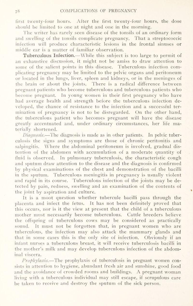 first twenty-four hours. After the first twenty-four hours, the dose should be limited to one at night and one in the morning. The writer has rarely seen disease of the tonsils of an ordinary form and swelling of the tonsils complicate pregnancy. That a streptococcic infection will produce characteristic lesions in the frontal sinuses or middle ear is a matter of familiar observation. Tuberculous Infection.—While this subject is too large to permit of an exhaustive discussion, it might not be amiss to draw attention to some of the salient points in this disease. Tuberculous infection com¬ plicating pregnancy may be limited to the pelvic organs and peritoneum or located in the lungs, liver, spleen and kidneys, or in the meninges of the brain or about the joints. There is a radical difference between pregnant patients who become tuberculous and tuberculous patients who become pregnant. In young women in their first pregnancy who have had average health and strength before the tuberculous infection de¬ veloped, the chance of resistance to the infection and a successful ter¬ mination of pregnancy is not to be disregarded. On the other hand, the tuberculous patient who becomes pregnant will have the disease greatly accentuated and, under ordinary circumstances, her life ma¬ terially shortened. Diagnosis.—The diagnosis is made as in other patients. In pelvic tuber¬ culosis the signs and symptoms are those of chronic peritonitis and salpingitis. Where the abdominal peritoneum is involved, gradual dis¬ tention of the abdomen with accumulation of a moderate quantity of fluid is observed. In pulmonary tuberculosis, the characteristic cough and sputum draw attention to the disease and the diagnosis is confirmed by physical examinations of the chest and demonstration of the bacilli in the sputum. Tuberculous meningitis in pregnancy is usually violent and rapid in its course. Tuberculous infection of the joints may be de¬ tected by pain, redness, swelling and an examination of the contents of the joint by aspiration and culture. It is a moot question whether tubercule bacilli pass through the placenta and infect the fetus. It has not been definitely proved that this occurs, nor is it the view at present that the child of a tuberculous mother must necessarily become tuberculous. Cattle breeders believe the offspring of tuberculous cows may be considered as practically sound. It must not be forgotten that, in pregnant women wdio are tuberculous, the infection may also attack the mammary glands and that in some cases this is the only site of infection. Obviously if an infant nurses a tuberculous breast, it will receive tuberculosis bacilli in the mother’s milk and may develop tuberculous infection of the abdom¬ inal viscera. Prophylaxis.—The prophylaxis of tuberculosis in pregnant women con¬ sists in attention to hygiene, abundant fresh air and sunshine, good food and the avoidance of crowded rooms and buildings. A pregnant woman living with a tuberculous individual may still escape, if scrupulous care be taken to receive and destroy the sputum of the sick person.