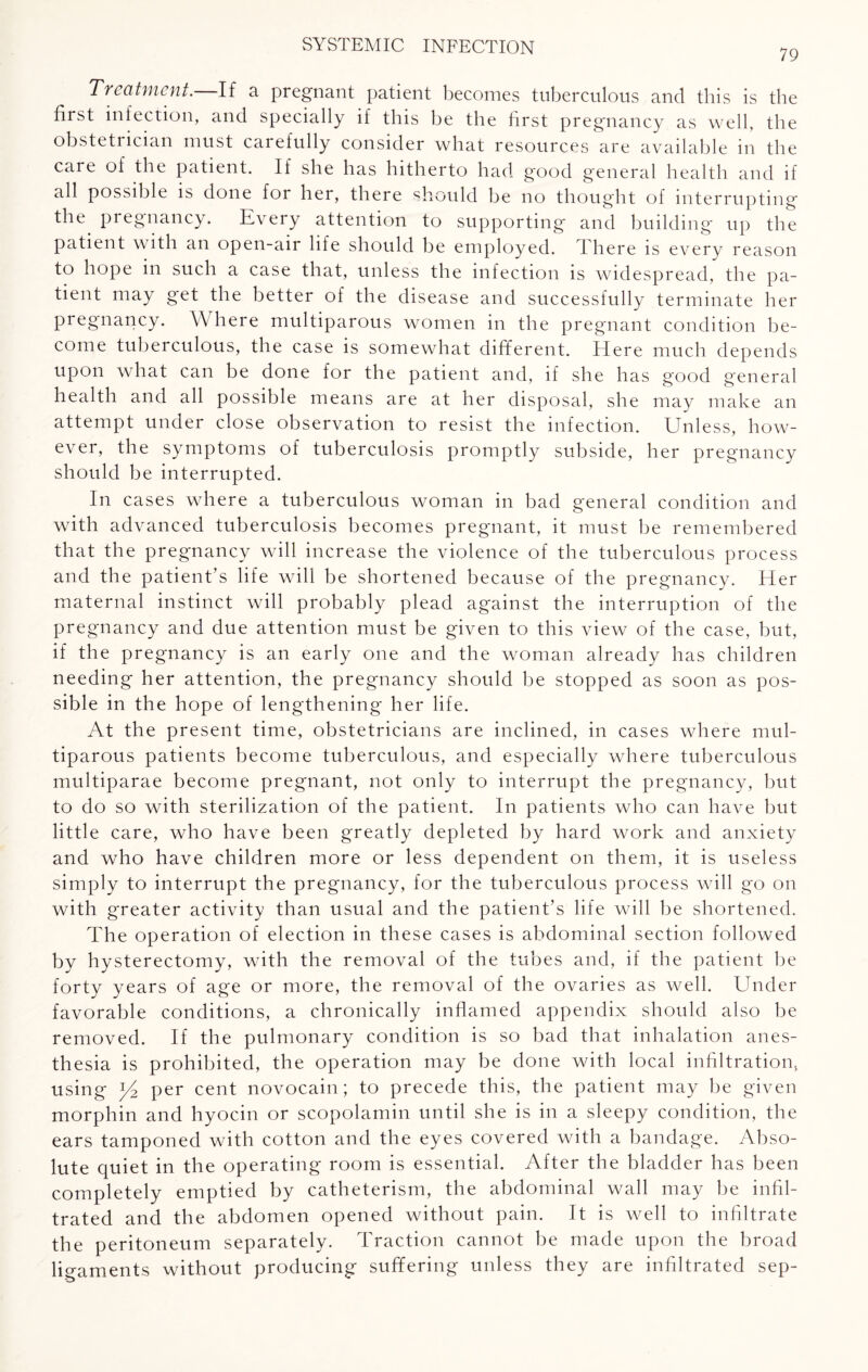 79 Treatment. If a pregnant patient becomes tuberculous and this is the first infection, and specially if this be the first pregnancy as well, the obstetrician must carefully consider what resources are available in the care of the patient. If she has hitherto had good general health and if all possible is done for her, there should be no thought of interrupting the. pregnancy. Every attention to supporting and building up the patient with an open-air life should be employed. 1 here is every reason to hope in such a case that, unless the infection is widespread, the pa¬ tient may get the better of the disease and successfully terminate her pregnancy. Where multiparous women in the pregnant condition be¬ come tuberculous, the case is somewhat different. Here much depends upon what can be done for the patient and, if she has good general health and all possible means are at her disposal, she may make an attempt under close observation to resist the infection. Unless, how¬ ever, the symptoms of tuberculosis promptly subside, her pregnancy should be interrupted. In cases where a tuberculous woman in bad general condition and with advanced tuberculosis becomes pregnant, it must be remembered that the pregnancy will increase the violence of the tuberculous process and the patient’s life will be shortened because of the pregnancy. Her maternal instinct will probably plead against the interruption of the pregnancy and due attention must be given to this view of the case, but, if the pregnancy is an early one and the woman already has children needing her attention, the pregnancy should be stopped as soon as pos¬ sible in the hope of lengthening her life. At the present time, obstetricians are inclined, in cases where mul¬ tiparous patients become tuberculous, and especially where tuberculous multiparae become pregnant, not only to interrupt the pregnancy, but to do so with sterilization of the patient. In patients who can have but little care, who have been greatly depleted by hard work and anxiety and who have children more or less dependent on them, it is useless simply to interrupt the pregnancy, for the tuberculous process will go on with greater activity than usual and the patient’s life will be shortened. The operation of election in these cases is abdominal section followed by hysterectomy, with the removal of the tubes and, if the patient be forty years of age or more, the removal of the ovaries as well. Under favorable conditions, a chronically inflamed appendix should also be removed. If the pulmonary condition is so bad that inhalation anes¬ thesia is prohibited, the operation may be done with local infiltration, using ^4 per cent novocain; to precede this, the patient may be given morphin and hyocin or scopolamin until she is in a sleepy condition, the ears tamponed with cotton and the eyes covered with a bandage. Abso¬ lute quiet in the operating room is essential. After the bladder has been completely emptied by catheterism, the abdominal wall may be infil¬ trated and the abdomen opened without pain. It is well to infiltrate the peritoneum separately. Traction cannot be made upon the broad ligaments without producing suffering unless they are infiltrated sep-