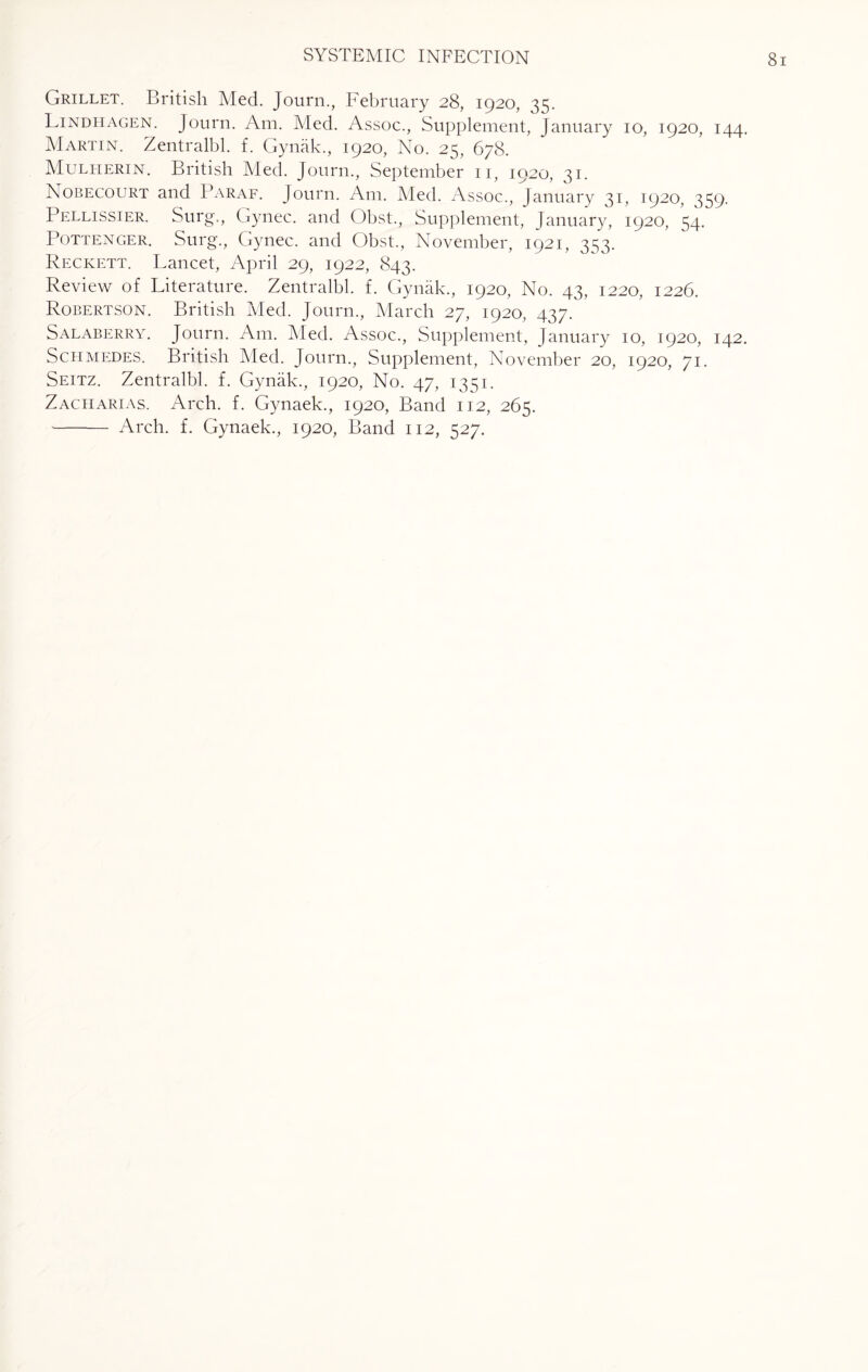 Grillet. British Med. Journ., February 28, 1920, 35. Lindhagen. Journ. Am. Med. Assoc., Supplement, January 10, 1920, 144. Martin. Zentralbl. f. Gynak., 1920, No. 25, 678. Mulherin. British Med. Journ., September 11, 1920, 31. Nobecourt and Paraf. Journ. Am. Med. Assoc., January 31, 1920, ^59. Pellissier. Surg., Gynec. and Obst., Supplement, January, 1920, 54. Pottenger. Surg., Gynec. and Obst., November, 1921, 3^3. Reckett. Lancet, April 29, 1922, 843. Review of Literature. Zentralbl. f. Gynak., 1920, No. 43, 1220, 1226. Robertson. British Med. Journ., March 27, 1920, 437. Salaberry. Journ. Am. Med. Assoc., Supplement, January 10, 1920, 142. Schmedes. British Med. Journ., Supplement, November 20, 1920, 71. Seitz. Zentralbl. f. Gynak., 1920, No. 47, 1351. Zaciiarias. Arch. f. Gynaek., 1920, Band 112, 265.