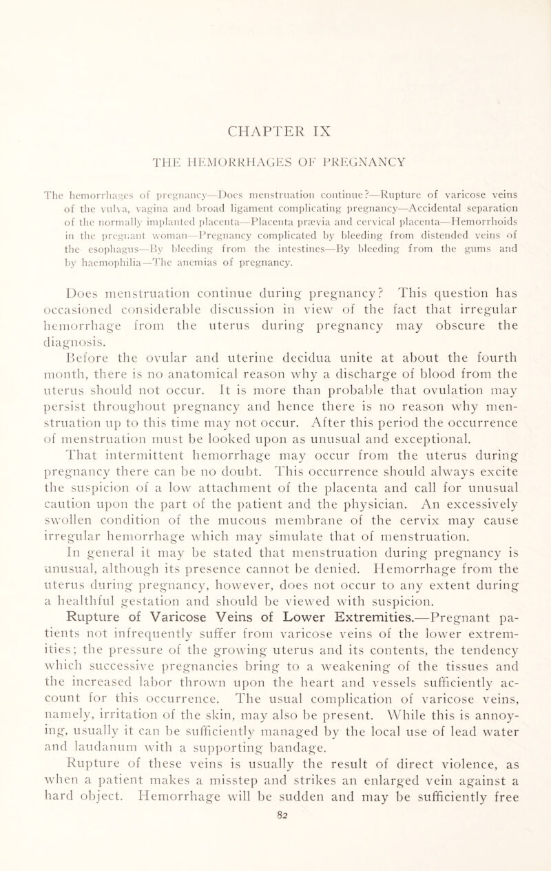 CHAPTER IX THE HEMORRHAGES OF PREGNANCY The hemorrhages of pregnancy—Docs menstruation continue?—Rupture of varicose veins of the vulva, vagina and broad ligament complicating pregnancy—Accidental separation of the normally implanted placenta—Placenta prsevia and cervical placenta—Hemorrhoids in the pregnant woman—Pregnancy complicated by bleeding from distended veins of the esophagus—By bleeding from the intestines—By bleeding from the gums and by haemophilia—The anemias of pregnancy. Does menstruation continue during pregnancy? This question has occasioned considerable discussion in view of the fact that irregular hemorrhage from the uterus during pregnancy may obscure the diagnosis. Before the ovular and uterine decidua unite at about the fourth month, there is no anatomical reason why a discharge of blood from the uterus should not occur. It is more than probable that ovulation may persist throughout pregnancy and hence there is no reason why men¬ struation up to this time may not occur. After this period the occurrence of menstruation must be looked upon as unusual and exceptional. That intermittent hemorrhage may occur from the uterus during pregnancy there can be no doubt. This occurrence should always excite the suspicion of a low attachment of the placenta and call for unusual caution upon the part of the patient and the physician. An excessively swollen condition of the mucous membrane of the cervix may cause irregular hemorrhage which may simulate that of menstruation. In general it may be stated that menstruation during pregnancy is unusual, although its presence cannot be denied. Hemorrhage from the uterus during pregnancy, however, does not occur to any extent during a healthful gestation and should be viewed with suspicion. Rupture of Varicose Veins of Lower Extremities.—Pregnant pa¬ tients not infrequently suffer from varicose veins of the lower extrem¬ ities; the pressure of the growing uterus and its contents, the tendency which successive pregnancies bring to a weakening of the tissues and the increased labor thrown upon the heart and vessels sufficiently ac¬ count for this occurrence. The usual complication of varicose veins, namely, irritation of the skin, may also be present. While this is annoy¬ ing, usually it can be sufficiently managed by the local use of lead water and laudanum with a supporting bandage. Rupture of these veins is usually the result of direct violence, as when a patient makes a misstep and strikes an enlarged vein against a hard object. Hemorrhage will be sudden and may be sufficiently free