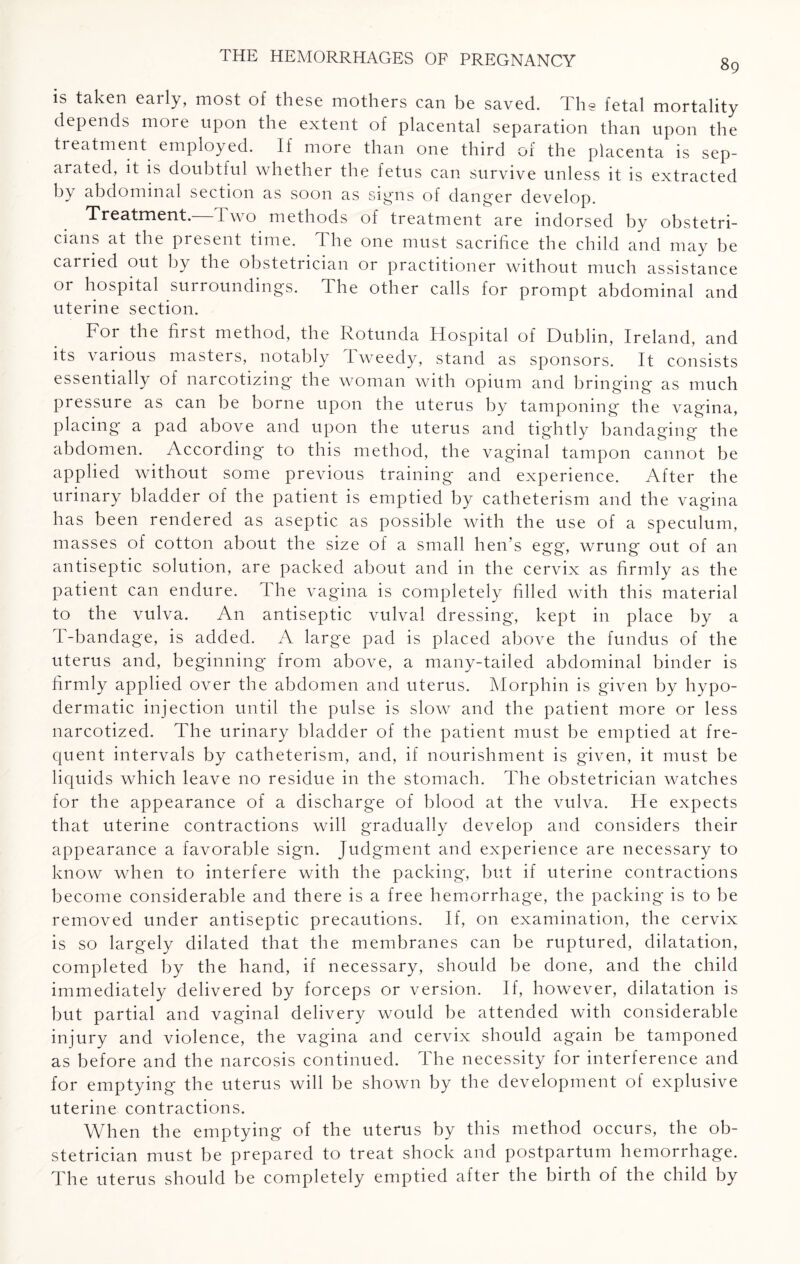 is taken early, most of these mothers can be saved. The fetal mortality depends more upon the extent of placental separation than upon the treatment employed. If more than one third of the placenta is sep¬ arated, it is doubtful whether the fetus can survive unless it is extracted by abdominal section as soon as sigais of danger develop. Treatment.—Two methods of treatment are indorsed by obstetri¬ cians at the present time. The one must sacrifice the child and may be carried out by the obstetrician or practitioner without much assistance or hospital surroundings. The other calls for prompt abdominal and uterine section. For the first method, the Rotunda Hospital of Dublin, Ireland, and its various masters, notably Tweedy, stand as sponsors. It consists essentially of narcotizing the woman with opium and bringing as much pressure as can be borne upon the uterus by tamponing the vagina, placing a pad above and upon the uterus and tightly bandaging the abdomen. According to this method, the vaginal tampon cannot be applied without some previous training and experience. After the urinary bladder of the patient is emptied by catheterism and the vagina has been rendered as aseptic as possible with the use of a speculum, masses of cotton about the size of a small hen's egg, wrung out of an antiseptic solution, are packed about and in the cervix as firmly as the patient can endure. The vagina is completely filled with this material to the vulva. An antiseptic vulval dressing, kept in place by a T-bandage, is added. A large pad is placed above the fundus of the uterus and, beginning from above, a many-tailed abdominal binder is firmly applied over the abdomen and uterus. Morphin is given by hypo¬ dermatic injection until the pulse is slow and the patient more or less narcotized. The urinary bladder of the patient must be emptied at fre¬ quent intervals by catheterism, and, if nourishment is given, it must be liquids which leave no residue in the stomach. The obstetrician watches for the appearance of a discharge of blood at the vulva. He expects that uterine contractions will gradually develop and considers their appearance a favorable sign. Judgment and experience are necessary to know when to interfere with the packing, but if uterine contractions become considerable and there is a free hemorrhage, the packing is to be removed under antiseptic precautions. If, on examination, the cervix is so largely dilated that the membranes can be ruptured, dilatation, completed by the hand, if necessary, should be done, and the child immediately delivered by forceps or version. If, however, dilatation is but partial and vaginal delivery would be attended with considerable injury and violence, the vagina and cervix should again be tamponed as before and the narcosis continued. The necessity for interference and for emptying the uterus will be shown by the development of explusive uterine contractions. When the emptying of the uterus by this method occurs, the ob¬ stetrician must be prepared to treat shock and postpartum hemorrhage. The uterus should be completely emptied after the birth of the child by