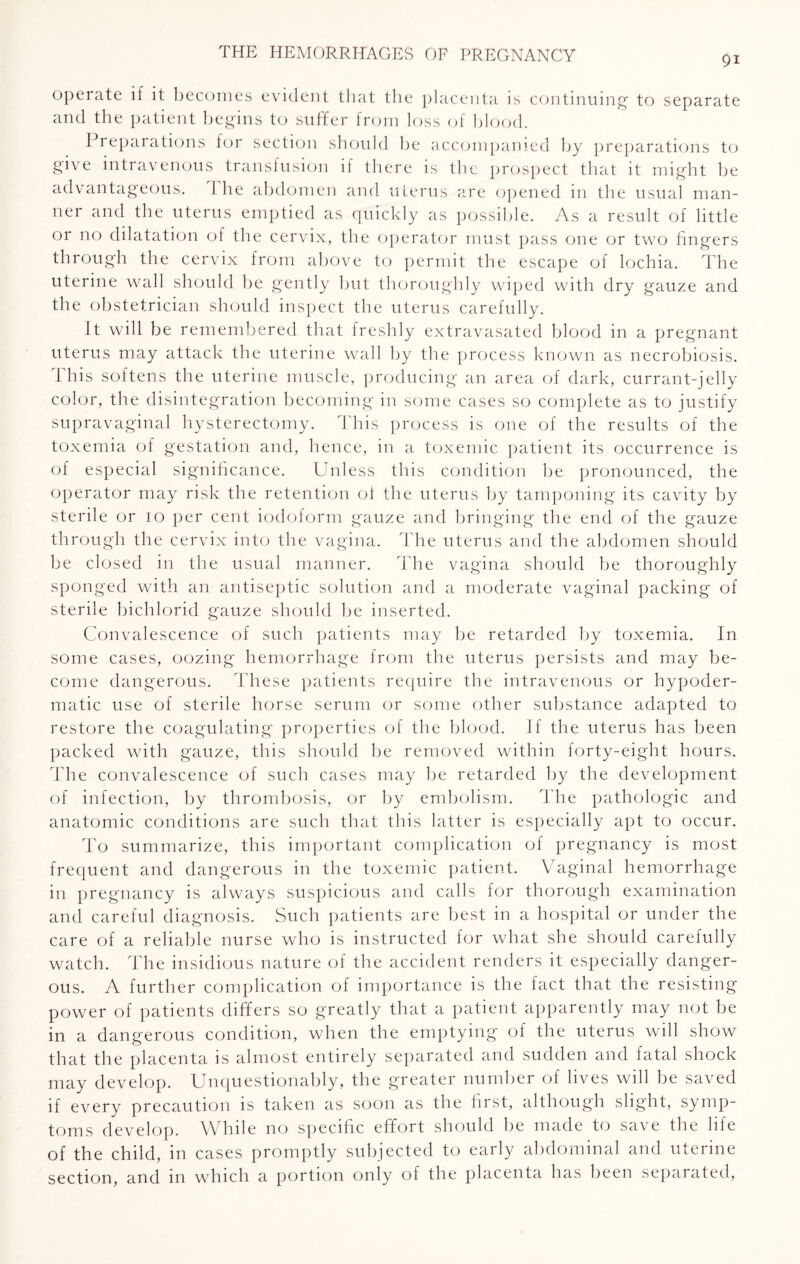 91 operate if it becomes evident that the placenta is continuing- to separate and the patient begins to suffer from loss of blood. Preparations for section should be accompanied by preparations to give intravenous transfusion if there is the prospect that it might be advantageous. 1 he abdomen and uterus are opened in the usual man¬ ner and the uterus emptied as quickly as possible. As a result of little or no dilatation of the cervix, the operator must pass one or two fingers through the cervix from above to permit the escape of lochia. The uterine wall should be gently but thoroughly wiped with dry gauze and the obstetrician should inspect the uterus carefully. It will be remembered that freshly extravasated blood in a pregnant uterus may attack the uterine wall by the process known as necrobiosis. This softens the uterine muscle, producing an area of dark, currant-jelly color, the disintegration becoming in some cases so complete as to justify supravaginal hysterectomy. This process is one of the results of the toxemia of gestation and, hence, in a toxemic patient its occurrence is of especial significance. Unless this condition be pronounced, the operator may risk the retention of the uterus by tamponing its cavity by sterile or 10 per cent iodoform gauze and bringing the end of the gauze through the cervix into the vagina. The uterus and the abdomen should be closed in the usual manner. The vagina should be thoroughly sponged with an antiseptic solution and a moderate vaginal packing of sterile bichlorid gauze should be inserted. Convalescence of such patients may be retarded by toxemia. In some cases, oozing hemorrhage from the uterus persists and may be¬ come dangerous. These patients require the intravenous or hypoder¬ matic use of sterile horse serum or some other substance adapted to restore the coagulating properties of the blood. If the uterus has been packed with gauze, this should be removed within forty-eight hours. The convalescence of such cases may be retarded by the development of infection, by thrombosis, or by embolism. The pathologic and anatomic conditions are such that this latter is especially apt to occur. To summarize, this important complication of pregnancy is most frequent and dangerous in the toxemic patient. Vaginal hemorrhage in pregnancy is always suspicious and calls for thorough examination and careful diagnosis. Such patients are best in a hospital or under the care of a reliable nurse who is instructed for what she should carefully watch. The insidious nature of the accident renders it especially danger¬ ous. A further complication of importance is the fact that the resisting power of patients differs so greatly that a patient apparently may not be in a dangerous condition, when the emptying of the uterus will show that the placenta is almost entirely separated and sudden and fatal shock may develop. Unquestionably, the greater number of lives will be saved if every precaution is taken as soon as the first, although slight, symp¬ toms develop. While no specific effort should be made to save the life of the child, in cases promptly subjected to early abdominal and uterine section, and in which a portion only of the placenta has been separated,