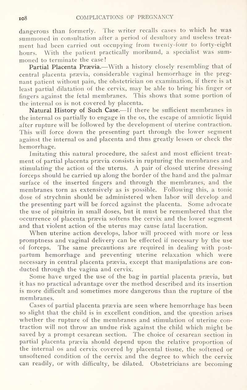 dangerous than formerly. I he writer recalls cases to which he was summoned in consultation after a period of desultory and useless treat¬ ment had been carried out occupying from twenty-four to forty-eight hours. With the patient practically moribund, a specialist was sum¬ moned to terminate the case! Partial Placenta Praevia.—With a history closely resembling that of central placenta praevia, considerable vaginal hemorrhage in the preg¬ nant patient without pain, the obstetrician on examination, if there is at least partial dilatation of the cervix, may be able to bring his finger or fingers against the fetal membranes. This shows that some portion of the internal os is not covered by placenta. Natural History of Such Case.—If there be sufficient membranes in the internal os partially to engage in the os, the escape of amniotic liquid after rupture will be followed by the development of uterine contraction. This will force down the presenting part through the lower segment against the internal os and placenta and thus greatly lessen or check the hemorrhage. Imitating this natural procedure, the safest and most efficient treat¬ ment of partial placenta prsevia consists in rupturing the membranes and stimulating the action of the uterus. A pair of closed uterine dressing forceps should be carried up along the border of the hand and the palmar surface of the inserted fingers and through the membranes, and the membranes torn as extensively as is possible. Following this, a tonic dose of strychnin should be administered when labor will develop and the presenting part will be forced against the placenta. Some advocate the use of pituitrin in small doses, but it must be remembered that the occurrence of placenta praevia softens the cervix and the lower segment and that violent action of the uterus may cause fatal laceration. When uterine action develops, labor will proceed with more or less promptness and vaginal delivery can be effected if necessary by the use of forceps. The same precautions are required in dealing with post¬ partum hemorrhage and preventing uterine relaxation which were necessary in central placenta praevia, except that manipulations are con¬ ducted through the vagina and cervix. Some have urged the use of the bag in partial placenta prsevia, but it has no practical advantage over the method described and its insertion is more difficult and sometimes more dangerous than the rupture of the membranes. Cases of partial placenta prsevia are seen where hemorrhage has been so slight that the child is in excellent condition, and the question arises whether the rupture of the membranes and stimulation of uterine con¬ traction will not throw an undue risk against the child which might be saved by a prompt cesarean section. The choice of cesarean section in partial placenta prsevia should depend upon the relative proportion of the internal os and cervix covered by placental tissue, the softened or unsoftened condition of the cervix and the degree to which the cervix can readily, or with difficulty, be dilated. Obstetricians are becoming