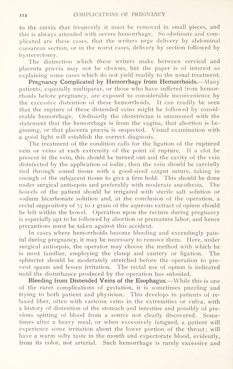 to the cervix that frequently it must he removed in small pieces, and this is always attended with severe hemorrhage. So obstinate and com¬ plicated are these cases, that the writers urge delivery by abdominal caesarean section, or in the worst cases, delivery by section followed by hysterectomy. The distinction which these writers make between cervical and placenta prsevia may not be obvious, but the paper is of interest as explaining some cases which do not yield readily to the usual treatment. Pregnancy Complicated by Hemorrhage from Hemorrhoids.—Many patients, especially multiparae, or those who have suffered from hemor¬ rhoids before pregnancy, are exposed to considerable inconvenience by the excessive distention of these hemorrhoids. It can readily be seen that the rupture of these distended veins might be followed by consid¬ erable hemorrhage. Ordinarily the obstetrician is summoned with the statement that the hemorrhage is from the vagina, that abortion is be¬ ginning, or that placenta praevia is suspected. Visual examination with a good light will establish the correct diagnosis. The treatment of the condition calls for the ligation of the ruptured vein or veins at each extremity of the point of rupture. If a clot be present in the vein, this should be turned out and the cavity of the vein disinfected by the application of iodin; then the vein should be carefully tied through sound tissue with a good-sized catgut suture, taking in enough of the subjacent tissue to give a firm hold. This should be done under surgical antisepsis and preferably with moderate anesthesia. The bowels of the patient should be irrigated with sterile salt solution or sodium bicarbonate solution and, at the conclusion of the operation, a rectal suppository of to i grain of the aqueous extract of opium should be left within the bowel. Operation upon the rectum during pregnancy is especially apt to be followed by abortion or premature labor, and hence precautions must be taken against this accident. In cases where hemorrhoids become bleeding and exceedingly pain¬ ful during pregnancy, it may be necessary to remove them. Here, under surgical antisepsis, the operator may choose the method with which he is most familiar, employing the clamp and cautery or ligation. The sphincter should be moderately stretched before the operation to pre¬ vent spasm and lessen irritation. The rectal use of opium is indicated until the disturbance produced by the operation has subsided. Bleeding from Distended Veins of the Esophagus.—While this is one of the rarer complications of gestation, it is sometimes puzzling and trying to both patient and physician. This develops in patients of re¬ laxed fiber, often with varicose veins in the extremities or vulva, with a history of distention of the stomach and intestine and possibly of pre¬ vious spitting of blood from a source not clearly discovered. Some¬ times after a heavy meal, or when excessively fatigued, a patient will experience some irritation about the lower portion of the throat; will have a warm salty taste in the mouth and expectorate blood, evidently, from its color, not arterial. Such hemorrhage is rarely excessive and